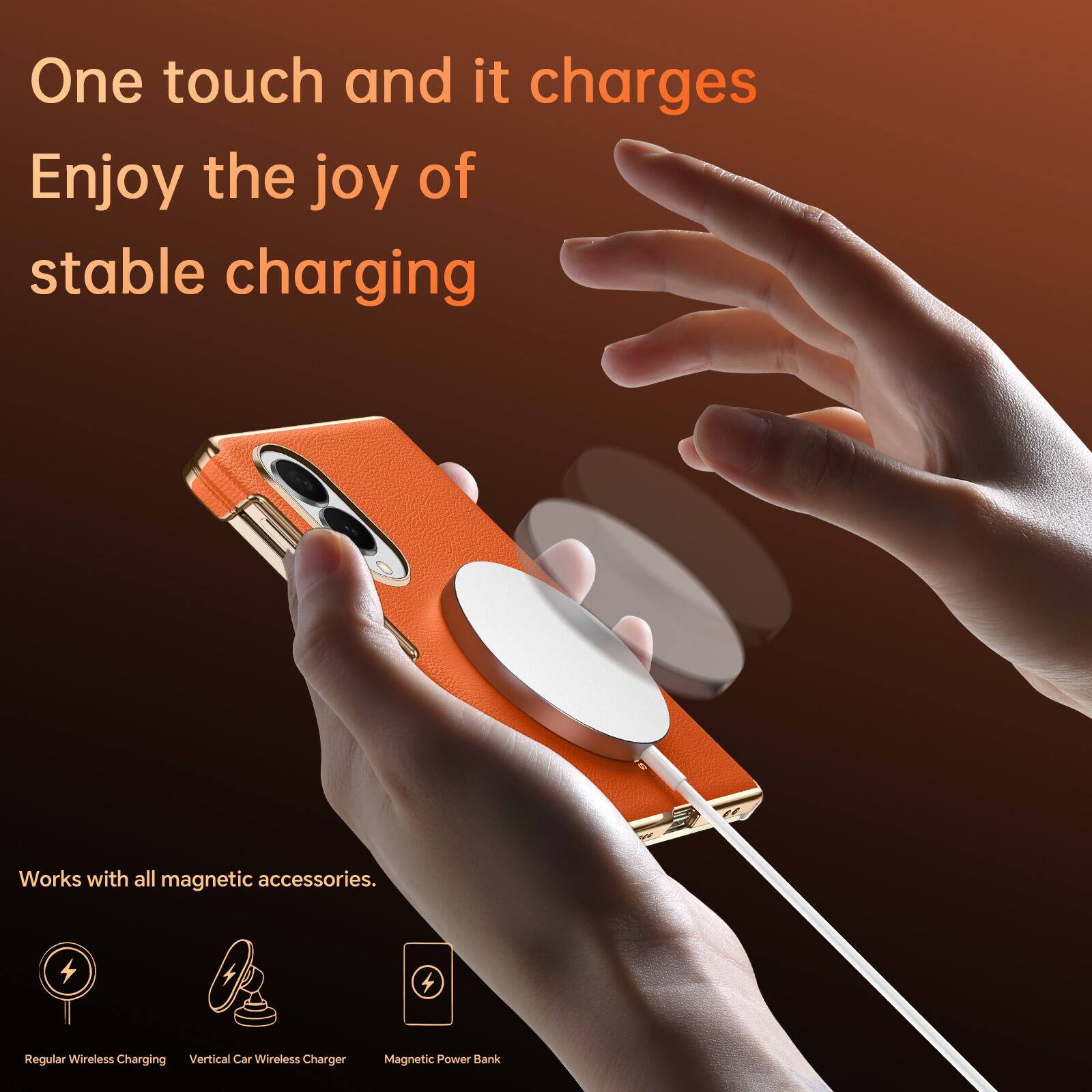 One touch and it charges  
Enjoy the joy of stable charging  

Works with all magnetic accessories.  

Regular Wireless Charging  
Vertical Car Wireless Charger  
Magnetic Power Bank