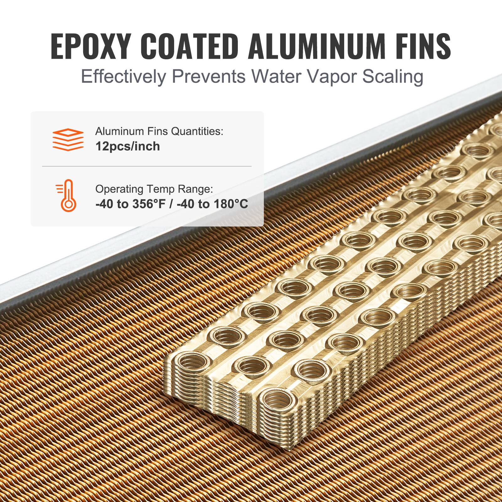 EPOXY COATED ALUMINUM FINS  
Effectively Prevents Water Vapor Scaling  

Aluminum Fins Quantities:  
12pcs/inch  

Operating Temp Range:  
-40 to 356°F / -40 to 180°C