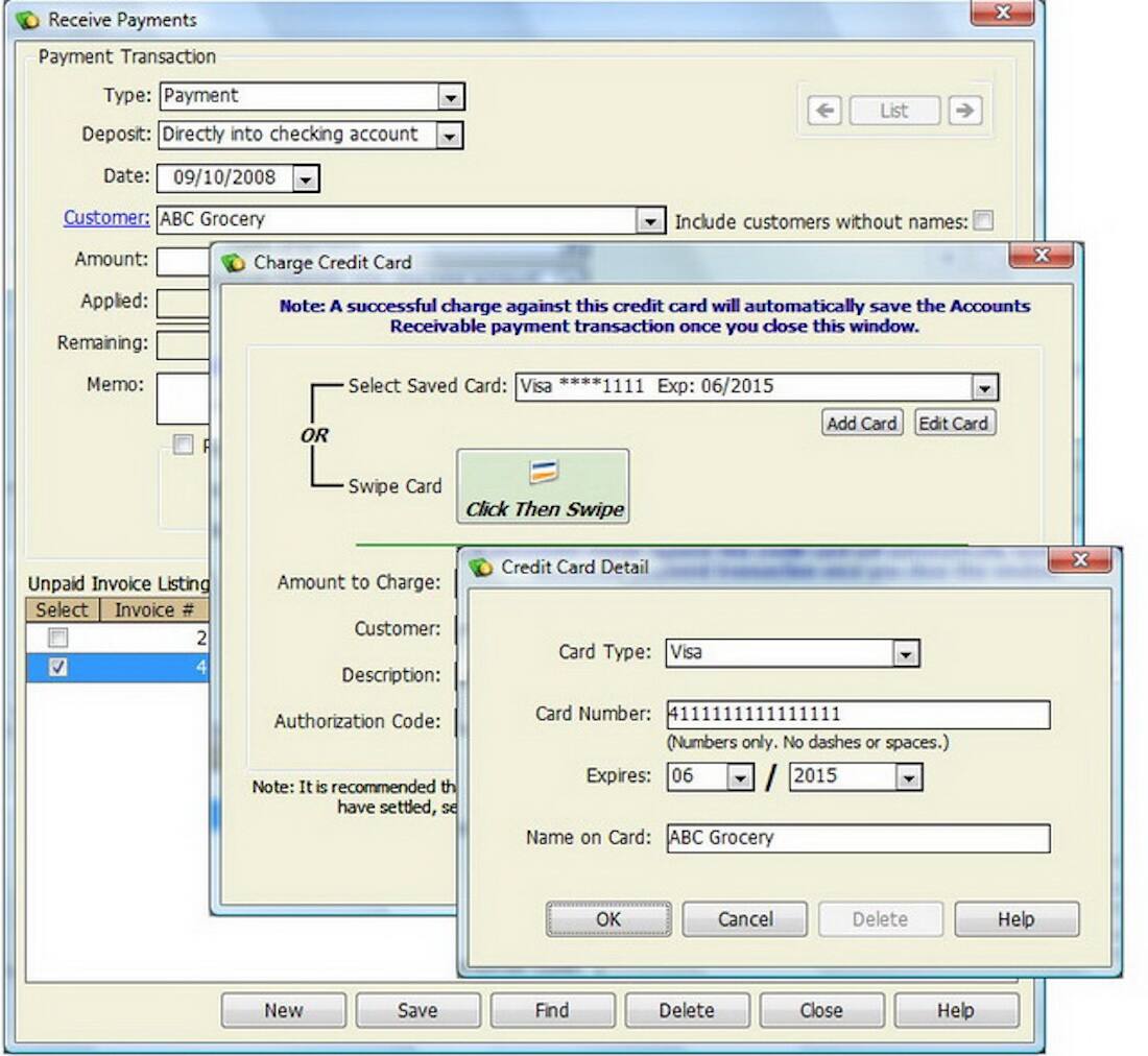 Receive Payments  
Payment Transaction  
Type: Payment  
Deposit: Directly into checking account  
Date: 09/10/2008  
Customer: ABC Grocery  
Include customers without names:  
Amount:  
Applied:  
Remaining:  
Memo:  

Charge Credit Card  
Note: A successful charge against this credit card will automatically save the Accounts Receivable payment transaction once you close this window.  
Select Saved Card: Visa ****1111 Exp: 06/2015  
OR  
Swipe Card  
Click Then Swipe  

Unpaid Invoice Listing  
Select Invoice #  
2  
4  

Credit Card Detail  
Card Type: Visa  
Card Number: 4111111111111111 (Numbers only. No dashes or spaces.)  
Expires: 06/2015  
Name on Card: ABC Grocery  

Buttons:  
Add Card  
Edit Card  
OK  
Cancel  
Delete  
Help  

Buttons:  
New  
Save  
Find  
Delete  
Close  
Help