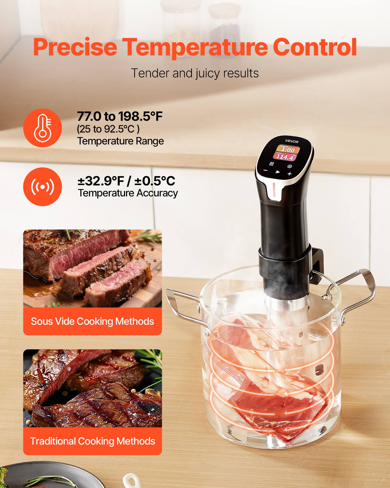 Precise Temperature Control  
Tender and juicy results  

77.0 to 198.5°F (25 to 92.5°C) Temperature Range  

±32.9°F / ±0.5°C Temperature Accuracy  

Sous Vide Cooking Methods  

Traditional Cooking Methods