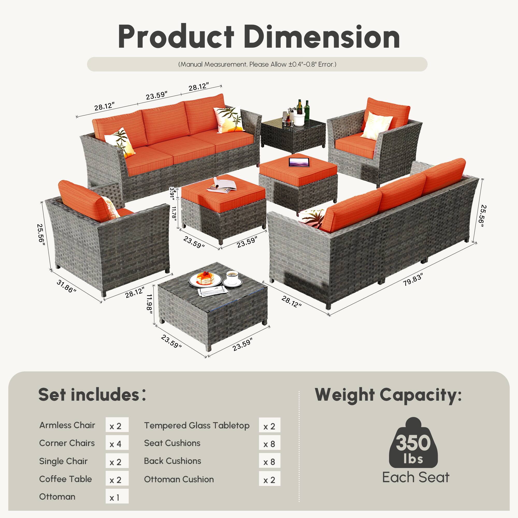 **Product Dimension**  
(Manual Measurement, Please Allow ±0.4"-0.8" Error.)

- Armless Chair: 28.12" x 23.59" x 25.56"
- Corner Chairs: 28.12" x 23.59" x 25.56"
- Single Chair: 28.12" x 23.59" x 25.56"
- Coffee Table: 28.12" x 11.78" x 23.59"
- Ottoman: 28.12" x 11.98" x 23.59"
- Tempered Glass Tabletop: 28.12" x 23.59" x 23.59"
- Set includes:
  - Armless Chair x 2
  - Corner Chairs x 4
  - Single Chair x 2
  - Coffee Table x 2
  - Ottoman x 1
  - Tempered Glass Tabletop x 2
  - Seat Cushions x 8
  - Back Cushions