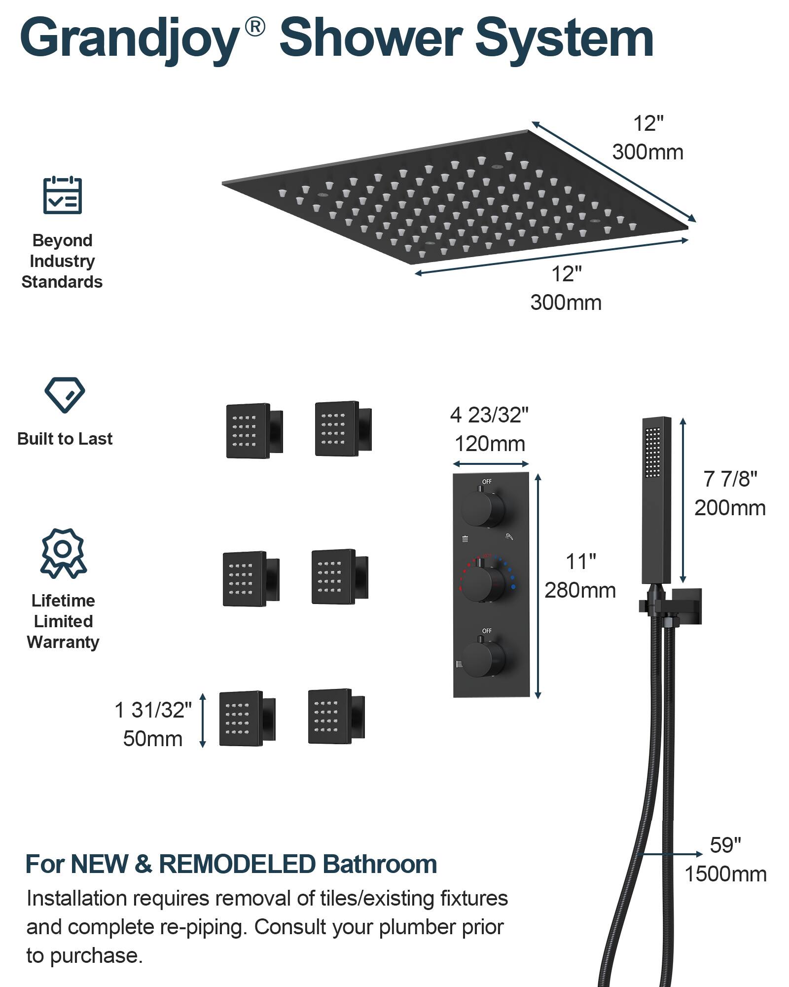 Grandjoy® Shower System

Beyond Industry Standards

Built to Last

Lifetime Limited Warranty

For NEW & REMODELED Bathroom

Installation requires removal of tiles/existing fixtures and complete re-piping. Consult your plumber prior to purchase.

- 12" 300mm
- 12" 300mm
- 4 23/32" 120mm
- 7 7/8" 200mm
- 11" 280mm
- 1 31/32" 50mm
- 59" 1500mm