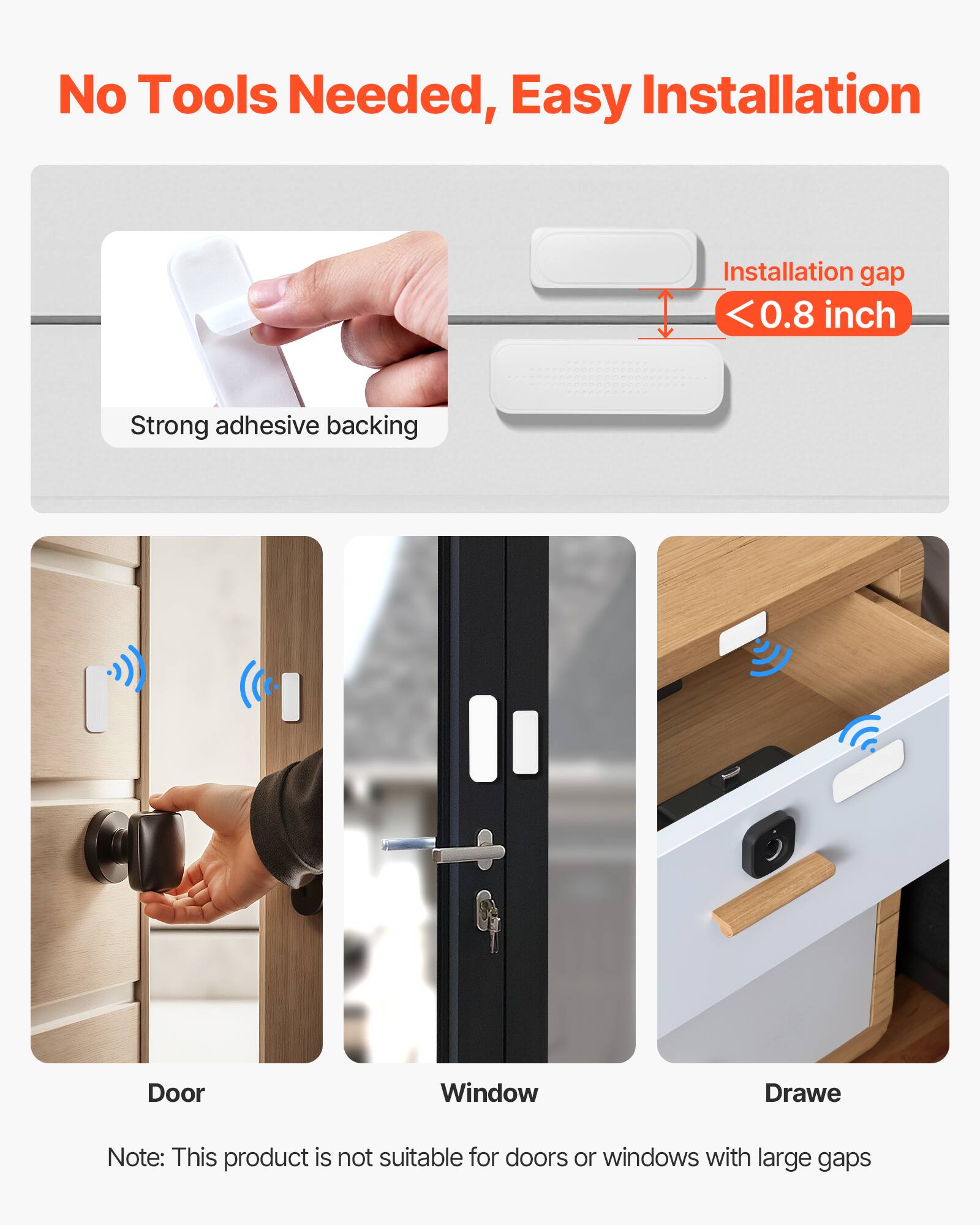 No Tools Needed, Easy Installation

Installation gap <0.8 inch

Strong adhesive backing

Door  
Window  
Drawe

Note: This product is not suitable for doors or windows with large gaps