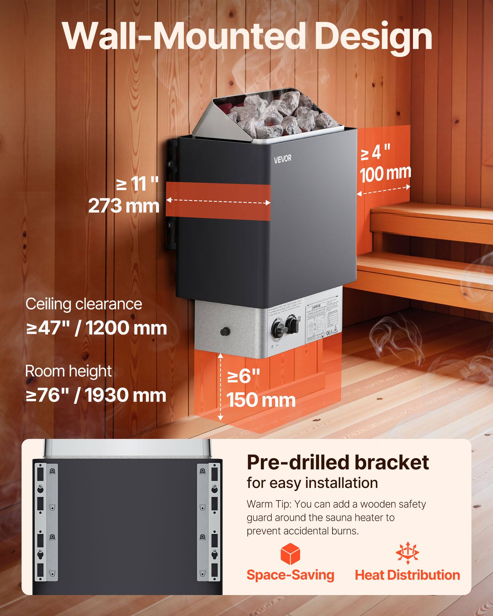 Wall-Mounted Design

≥ 11" / 273 mm

≥ 4" / 100 mm

Ceiling clearance ≥ 47" / 1200 mm

Room height ≥ 76" / 1930 mm

≥ 6" / 150 mm

Pre-drilled bracket for easy installation

Warm Tip: You can add a wooden safety guard around the sauna heater to prevent accidental burns.

Space-Saving Heat Distribution
