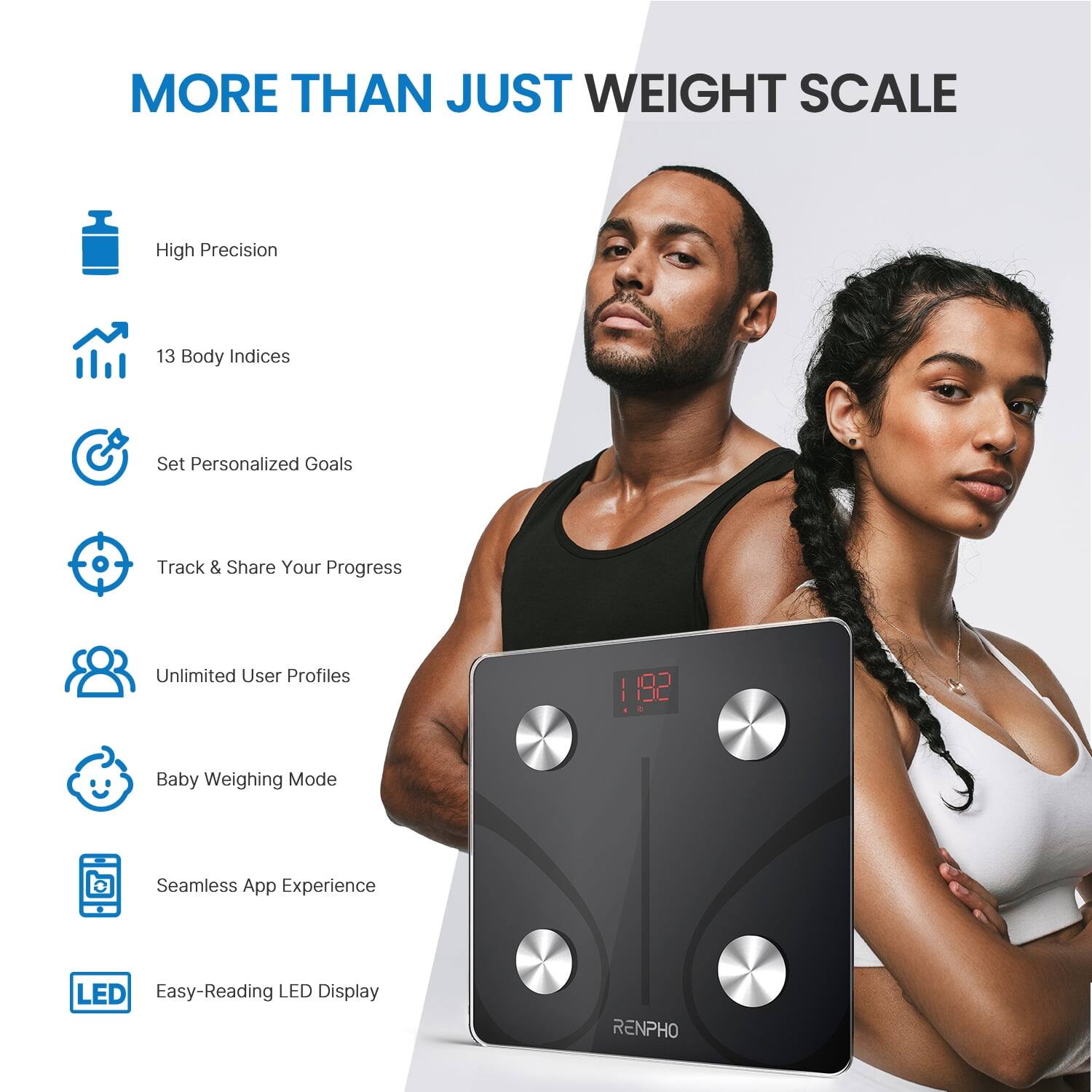 MORE THAN JUST WEIGHT SCALE

- High Precision
- 13 Body Indices
- Set Personalized Goals
- Track & Share Your Progress
- Unlimited User Profiles
- Baby Weighing Mode
- Seamless App Experience
- Easy-Reading LED Display

RENPHO