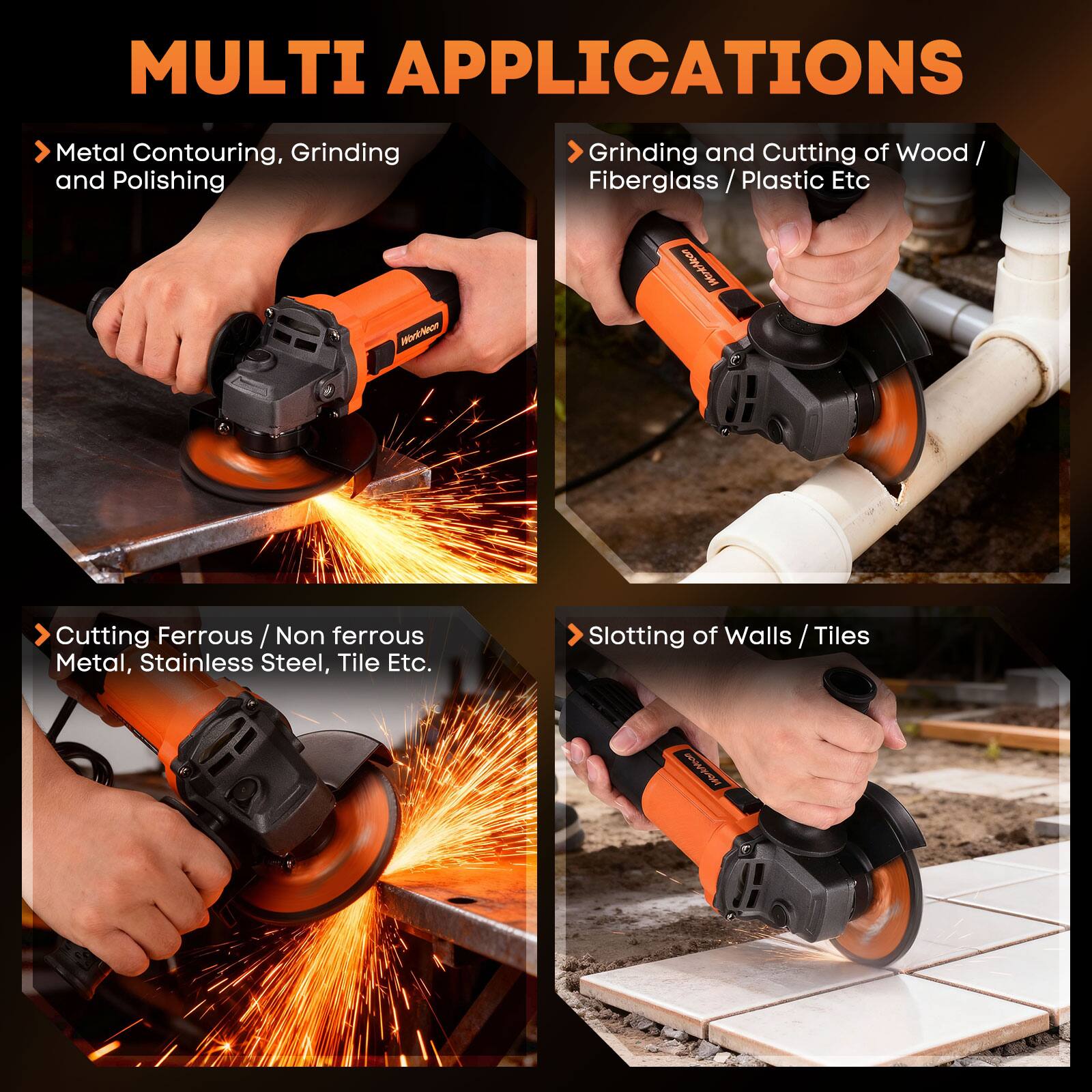 MULTI APPLICATIONS

- Metal Contouring, Grinding and Polishing
- Grinding and Cutting of Wood / Fiberglass / Plastic Etc
- Cutting Ferrous / Non ferrous Metal, Stainless Steel, Tile Etc.
- Slotting of Walls / Tiles