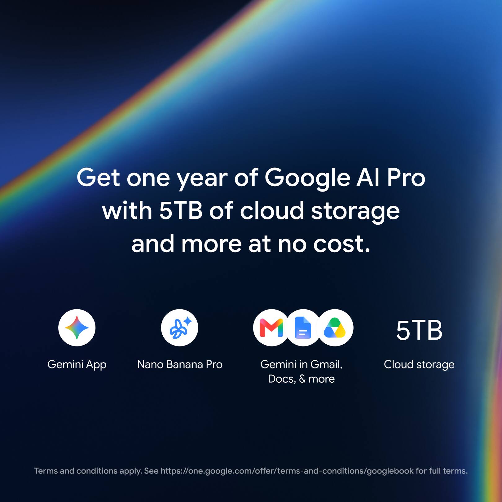 Get one year of Google AI Pro with 5TB of cloud storage and more at no cost.

Gemini App
Nano Banana Pro
Gemini in Gmail, Docs, & more
5TB Cloud storage

Terms and conditions apply. See https://one.google.com/offer/terms-and-conditions/googlebook for full terms.