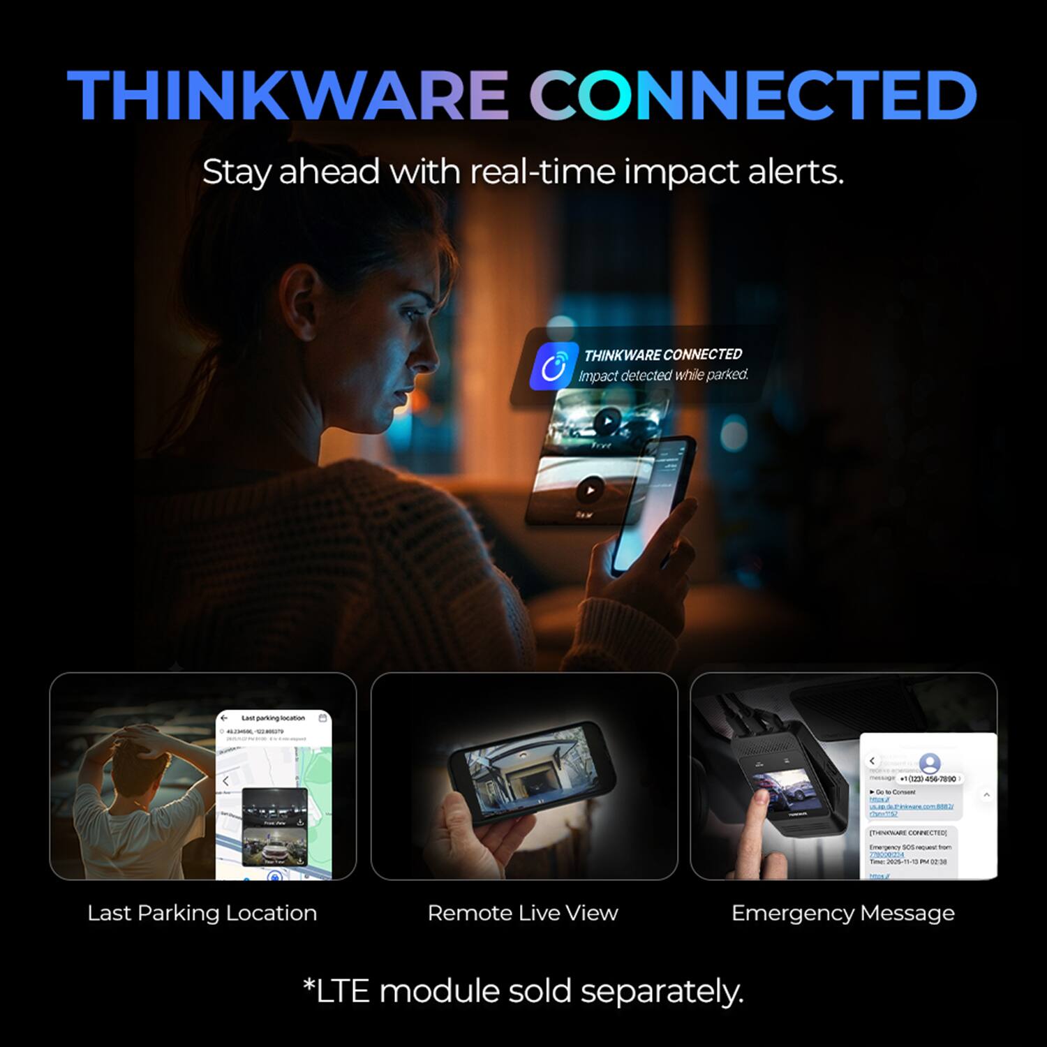 THINKWARE CONNECTED  
Stay ahead with real-time impact alerts.  

THINKWARE CONNECTED  
Impact detected while parked.  

Last parking location 4623-566-524857  

message +1(23) 456-7890 So te-Consent YOU  

THINGWARE CONNECTED  
Emergency XX HOME tom 778000254 2026-15-10  

Last Parking Location  
Remote Live View  
Emergency Message  

*LTE module sold separately.