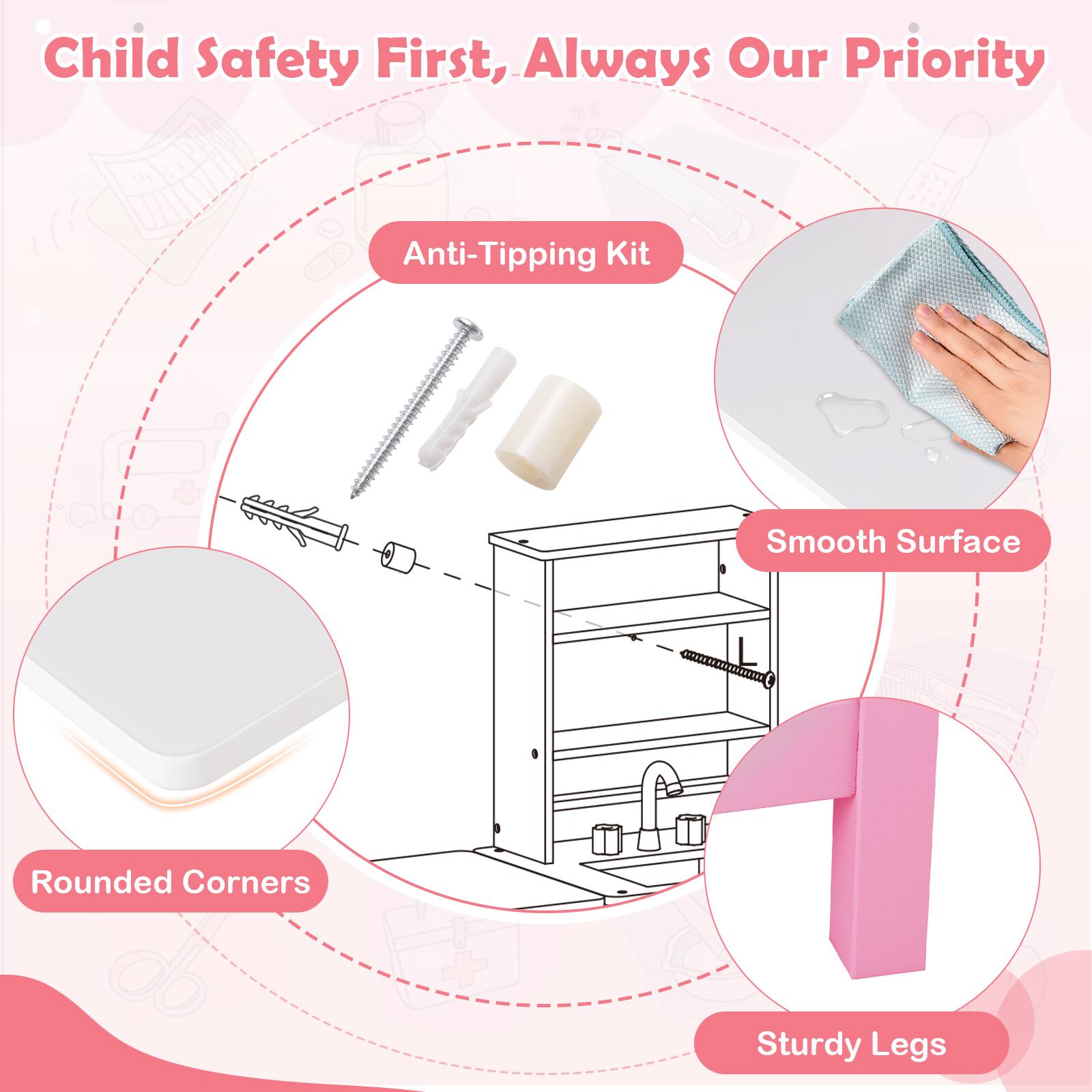 Child Safety First, Always Our Priority

- Anti-Tipping Kit
- Smooth Surface
- Rounded Corners
- Sturdy Legs