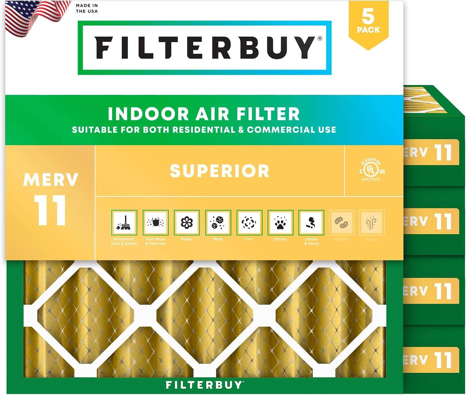 MADE IN THE USA  
5 PACK FILTERBUY INDOOR AIR FILTER  
SUITABLE FOR BOTH RESIDENTIAL & COMMERCIAL USE  
SUPERIOR MERV 11  
Household Dust & Debris  
Dust Mites & Particles  
Pollen  
Mold  
Lint  
Dander  
Smoke & Smog  
Bacteria  
Dust  
CLASSIFIED  
C UL US  
H37912  
ERV 11  
ERV 11  
ERV 11  
ERV 11
