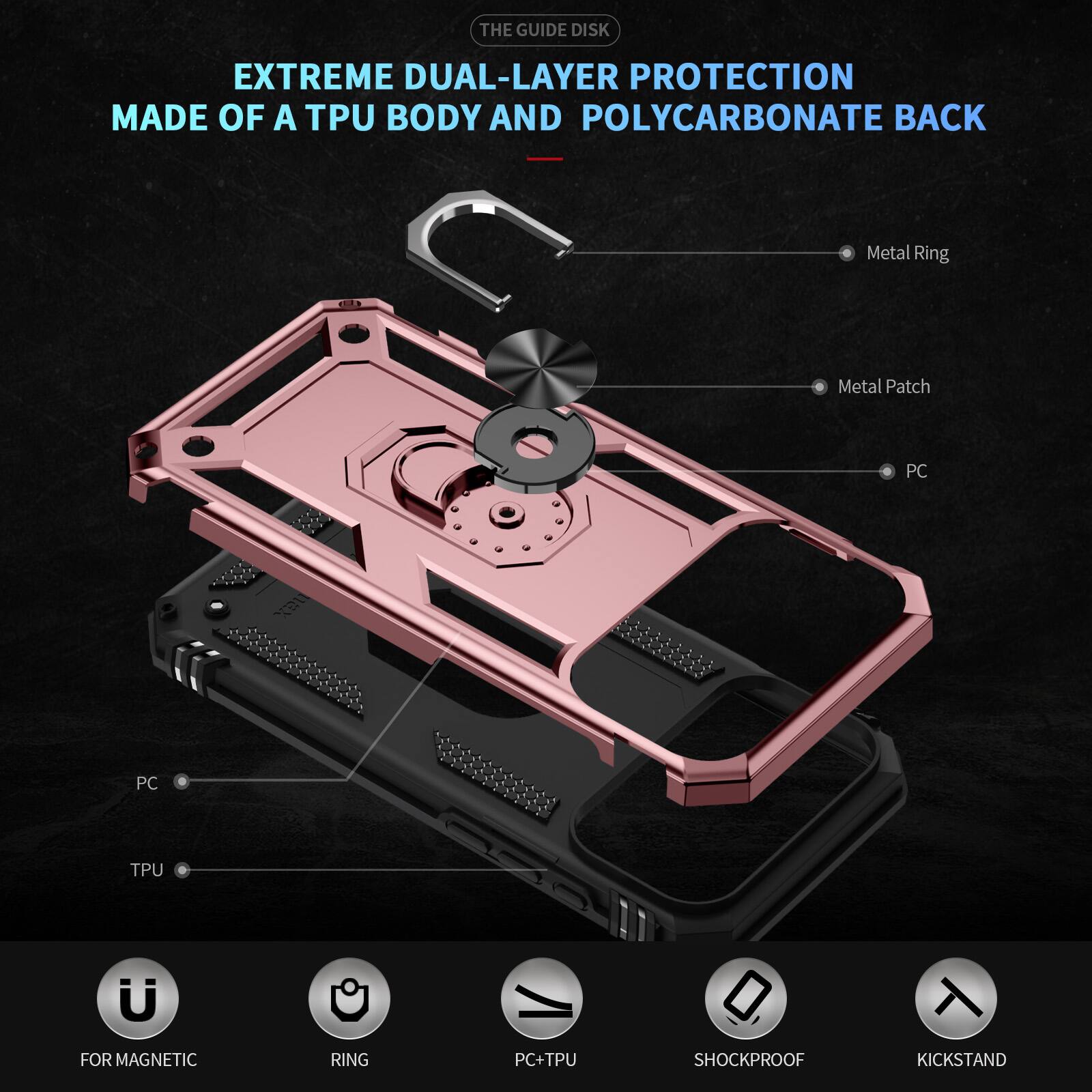 THE GUIDE DISK EXTREME DUAL-LAYER PROTECTION MADE OF A TPU BODY AND POLYCARBONATE BACK

Metal Ring
Metal Patch
PC
PC
TPU

FOR MAGNETIC
RING
PC+TPU
SHOCKPROOF
KICKSTAND