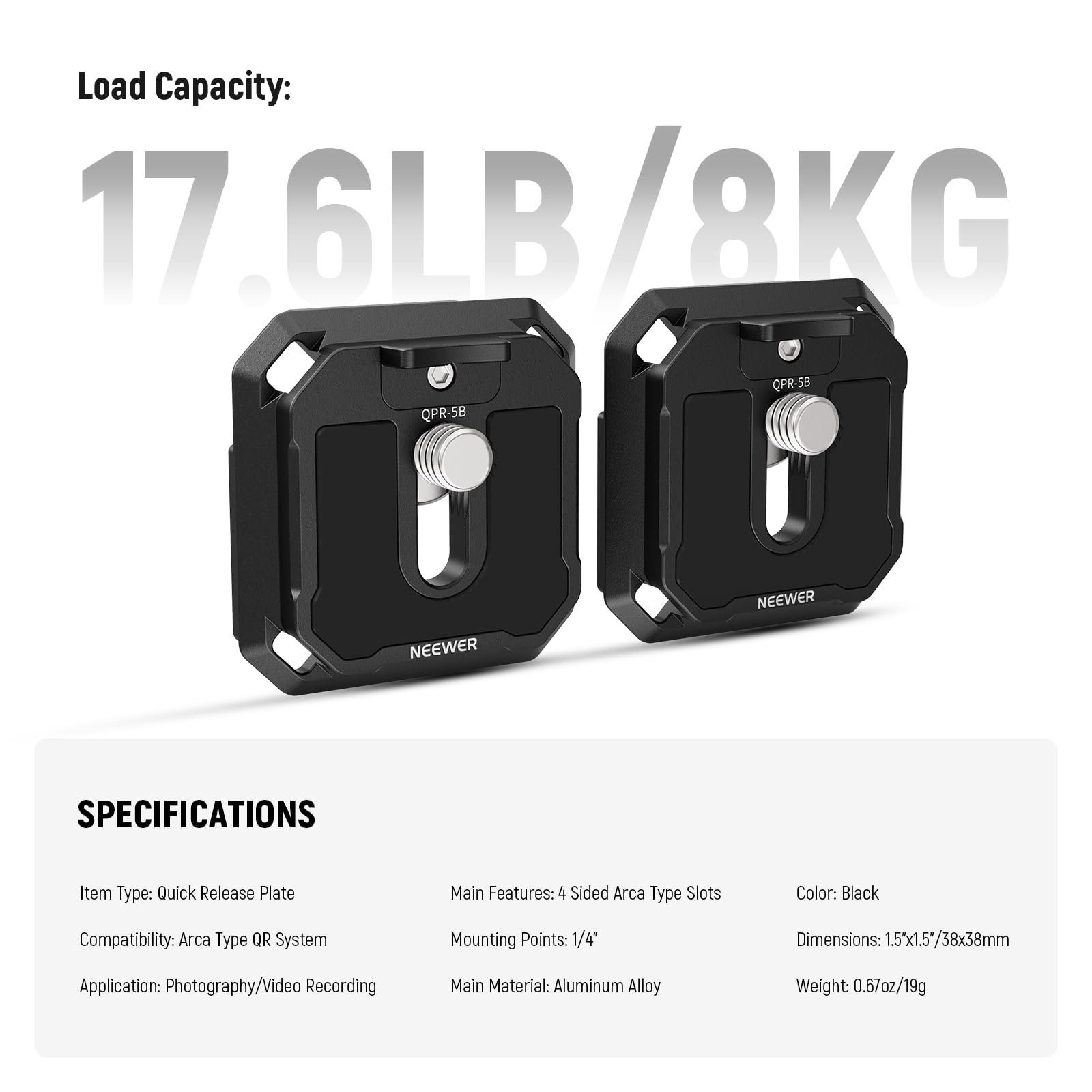 Load Capacity: 17.6LB/8KG

SPECIFICATIONS

Item Type: Quick Release Plate  
Compatibility: Arca Type QR System  
Application: Photography/Video Recording  

Main Features: 4 Sided Arca Type Slots  
Mounting Points: 1/4"  
Main Material: Aluminum Alloy  

Color: Black  
Dimensions: 1.5"x1.5"/38x38mm  
Weight: 0.67oz/19g
