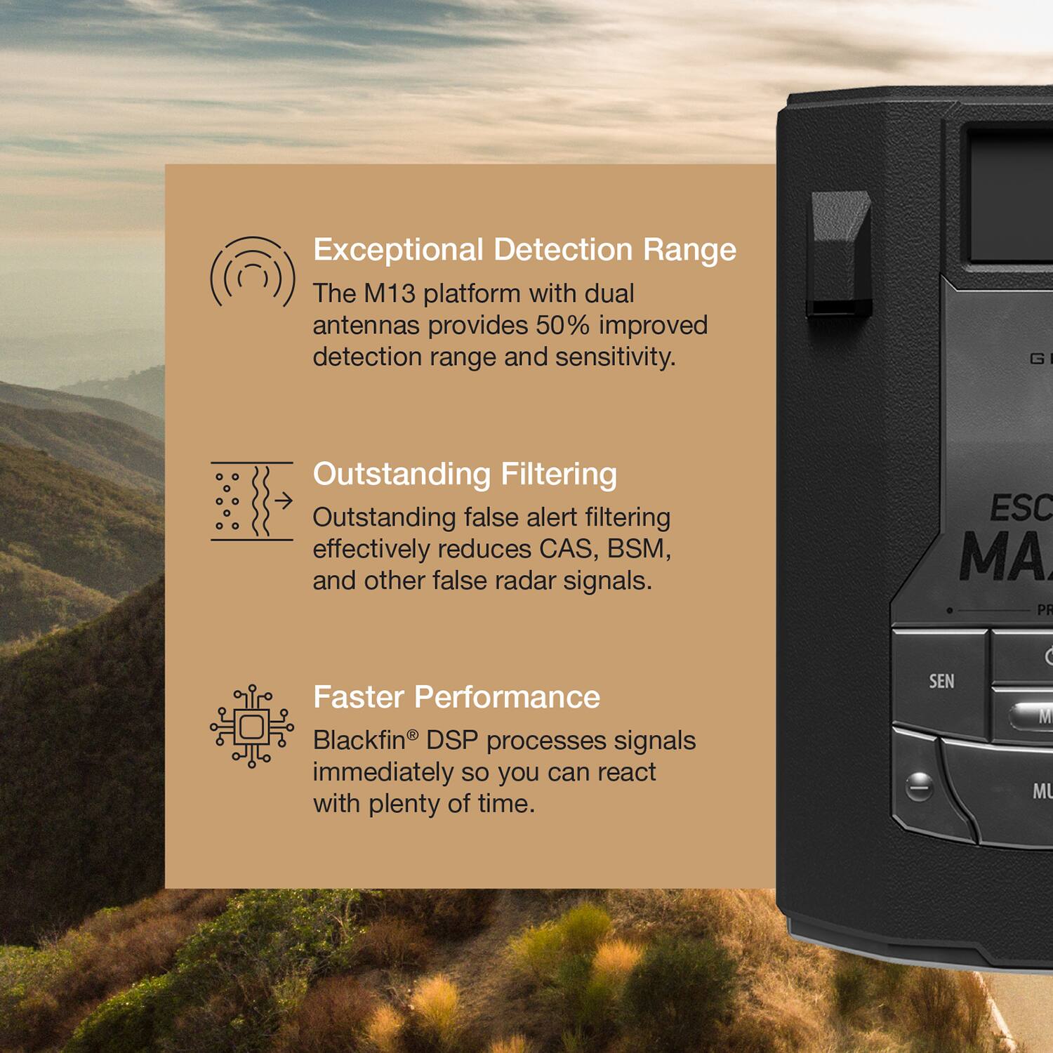 Exceptional Detection Range  
The M13 platform with dual antennas provides 50% improved detection range and sensitivity.  

Outstanding Filtering  
Outstanding false alert filtering effectively reduces CAS, BSM, and other false radar signals.  

Faster Performance  
Blackfin® DSP processes signals immediately so you can react with plenty of time.