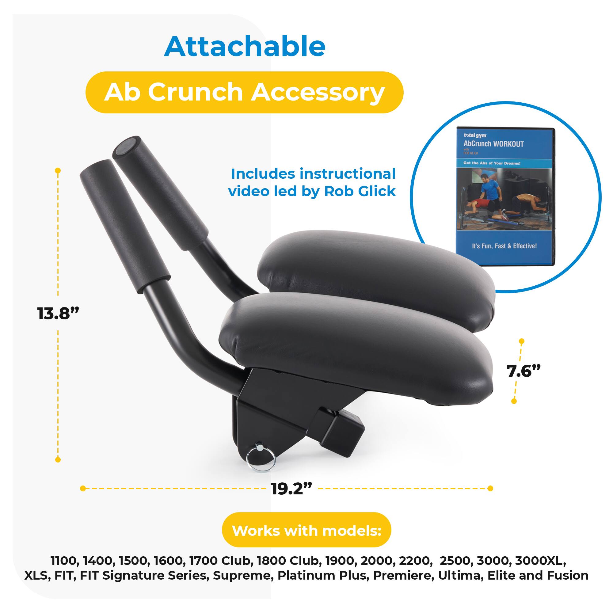 Attachable Ab Crunch Accessory  
Includes instructional video led by Rob Glick  
It's Fun, Fast & Effective!  
13.8" x 7.6" x 19.2"  
Works with models:  
1100, 1400, 1500, 1600, 1700 Club, 1800 Club, 1900, 2000, 2200, 2500, 3000, 3000XL, XLS, FIT, FIT Signature Series, Supreme, Platinum Plus, Premiere, Ultima, Elite and Fusion