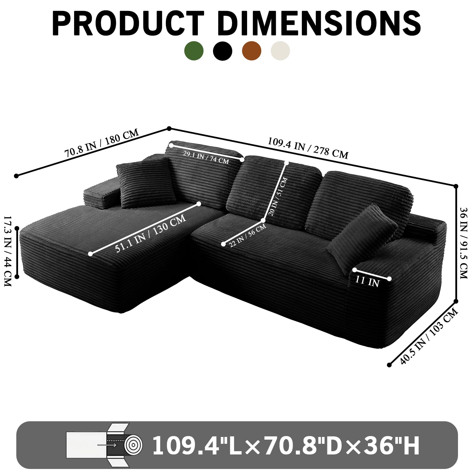 PRODUCT DIMENSIONS

109.4" L x 70.8" D x 36" H

- 109.4 IN / 278 CM
- 70.8 IN / 180 CM
- 36 IN / 91.5 CM
- 51.1 IN / 130 CM
- 29.1 IN / 74 CM
- 17.3 IN / 44 CM
- 11 IN
- 40.5 IN / 103 CM