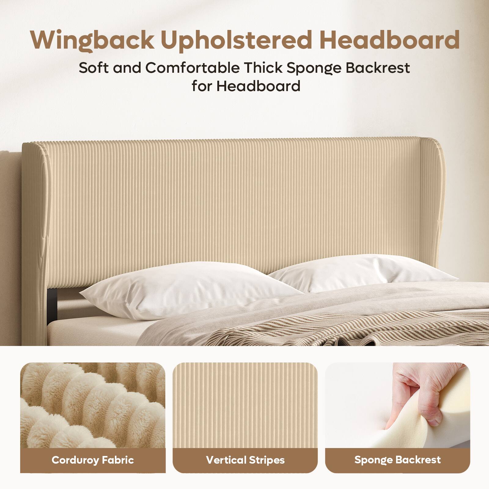 Wingback Upholstered Headboard  
Soft and Comfortable Thick Sponge Backrest for Headboard  
Corduroy Fabric  
Vertical Stripes  
Sponge Backrest