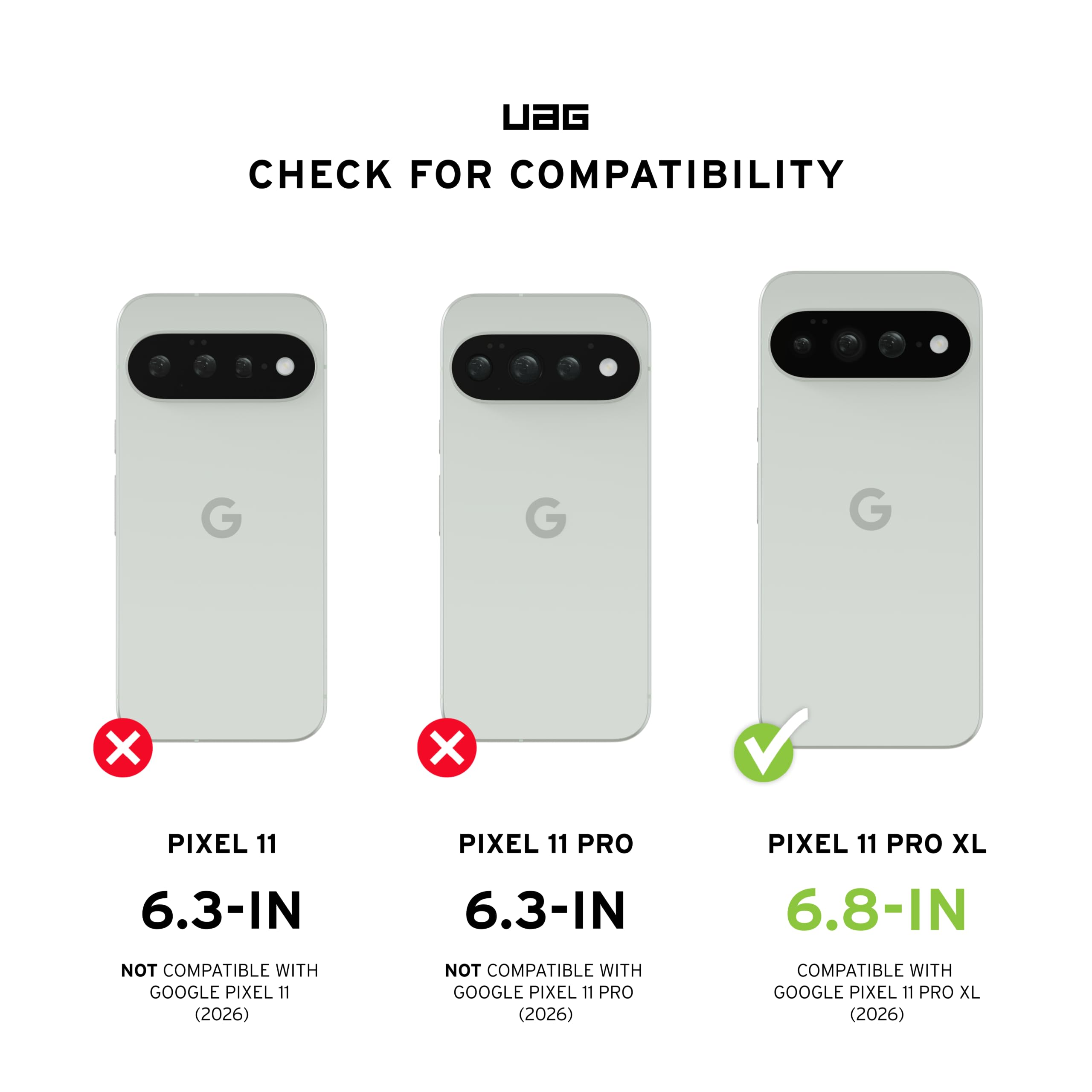 UAG CHECK FOR COMPATIBILITY

G
G
G
X
X
PIXEL 11
PIXEL 11 PRO
PIXEL 11 PRO XL
6.3-IN
6.3-IN
6.8-IN
NOT COMPATIBLE WITH GOOGLE PIXEL 11 (2026)
NOT COMPATIBLE WITH GOOGLE PIXEL 11 PRO (2026)
COMPATIBLE WITH GOOGLE PIXEL 11 PRO XL (2026)