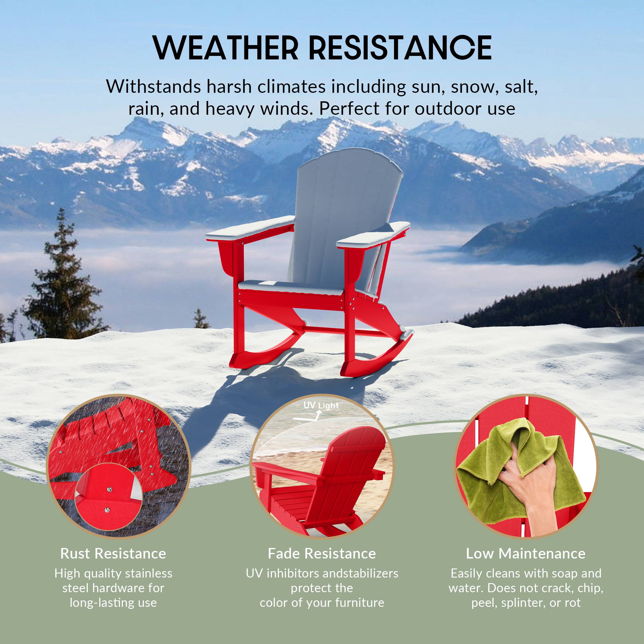 WEATHER RESISTANCE  
Withstands harsh climates including sun, snow, salt, rain, and heavy winds. Perfect for outdoor use.

- Rust Resistance  
  High quality stainless steel hardware for long-lasting use

- Fade Resistance  
  UV inhibitors and stabilizers protect the color of your furniture

- Low Maintenance  
  Easily cleans with soap and water. Does not crack, chip, peel, splinter, or rot
