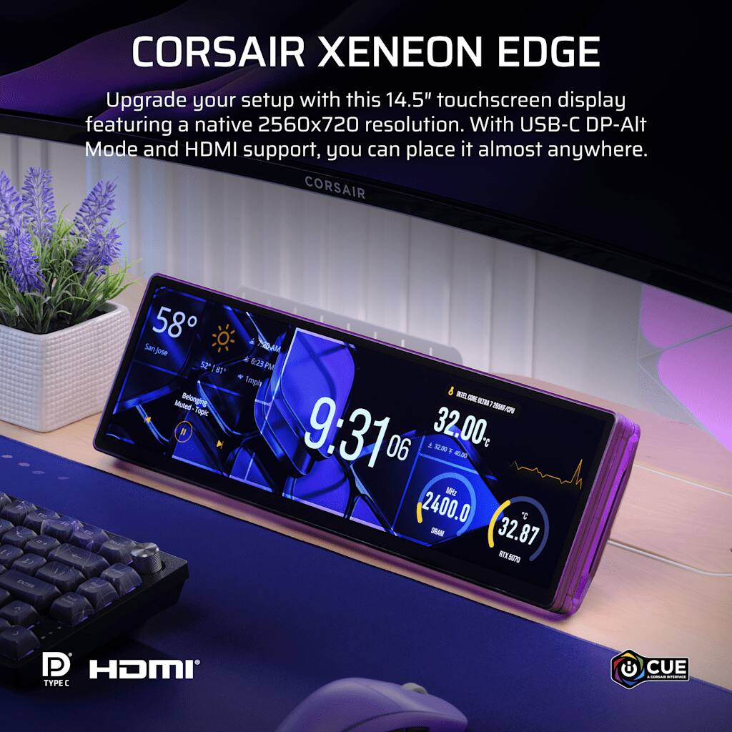 CORSAIR XENEON EDGE  
Upgrade your setup with this 14.5" touchscreen display featuring a native 2560x720 resolution. With USB-C DP-Alt Mode and HDMI support, you can place it almost anywhere.  
CORSAIR  

FE FIC 11 1) ENTER  
EM  
58 San Jose 52 81 Muted-Topic Belonging  
790AM 6:23 PM PM 1mph 8 INTEL ULTRA 25566 9:31 06 32.00 .00 32.00 # 40.00 MHz 2400.0 C DRAM 32.87 BTX 5070  
P HDMI TYPEC  
CUE - LOOKTHATE ACCHINCE