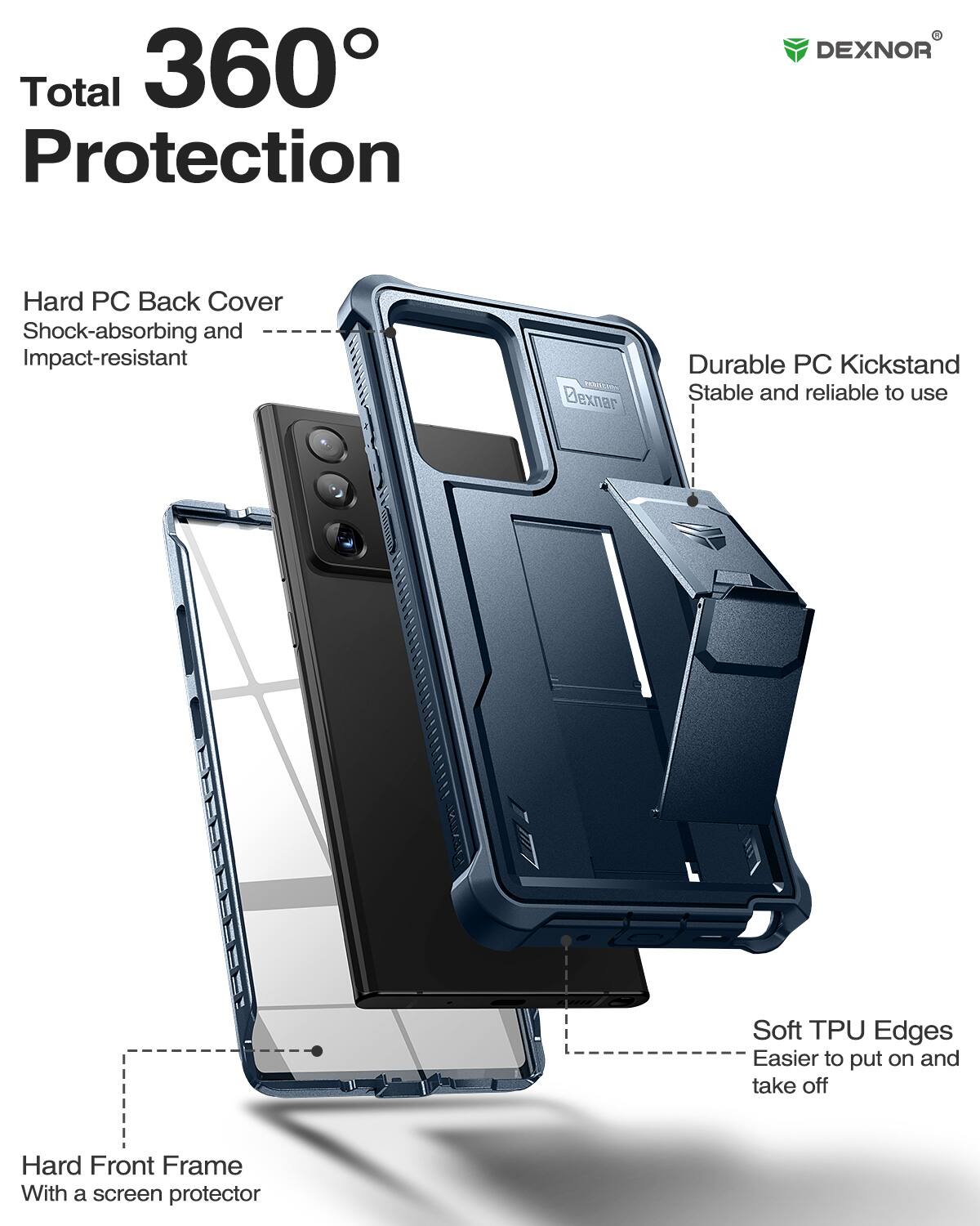 Total 360 Protection

DEXNOR
Hard PC Back Cover
Shock-absorbing and Impact-resistant

Dexnar
Durable PC Kickstand
Stable and reliable to use

Soft TPU Edges
Easier to put on and take off

Hard Front Frame
With a screen protector