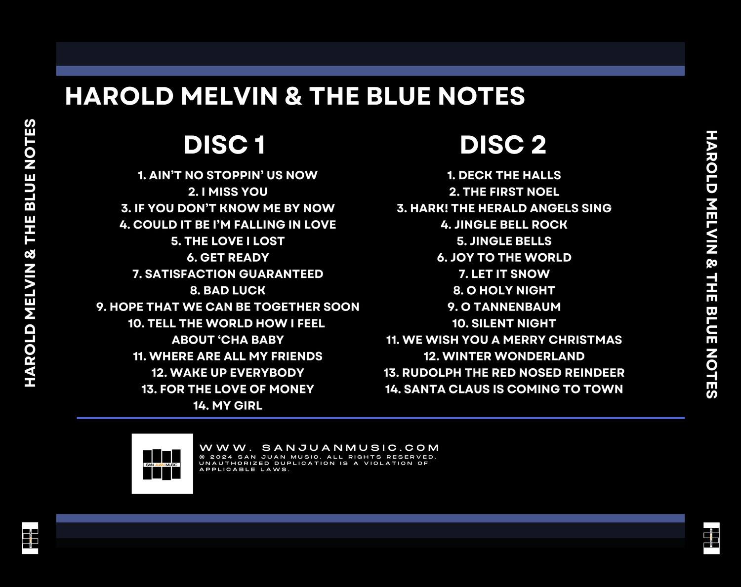 HAROLD MELVIN & THE BLUE NOTES

DISC 1
1. AIN'T NO STOPPIN' US NOW
2. I MISS YOU
3. IF YOU DON'T KNOW ME BY NOW
4. COULD IT BE I'M FALLING IN LOVE
5. THE LOVE I LOST
6. GET READY
7. SATISFACTION GUARANTEED
8. BAD LUCK
9. HOPE THAT WE CAN BE TOGETHER SOON
10. TELL THE WORLD HOW I FEEL
11. WHERE ARE ALL MY FRIENDS
12. WAKE UP EVERYBODY
13. FOR THE LOVE OF MONEY
14. MY GIRL

DISC 2
1. DECK THE HALLS
2. THE FIRST NOEL
3. HARK! THE HERALD ANGELS SING
4. JINGLE BELL ROCK
5. JINGLE BELLS
6. JOY TO THE WORLD
7. LET IT SNOW
8. O HOLY NIGHT
9. O TANNENBAUM
10. SILENT NIGHT
11. WE WISH YOU A MERRY CHRISTMAS
12. W