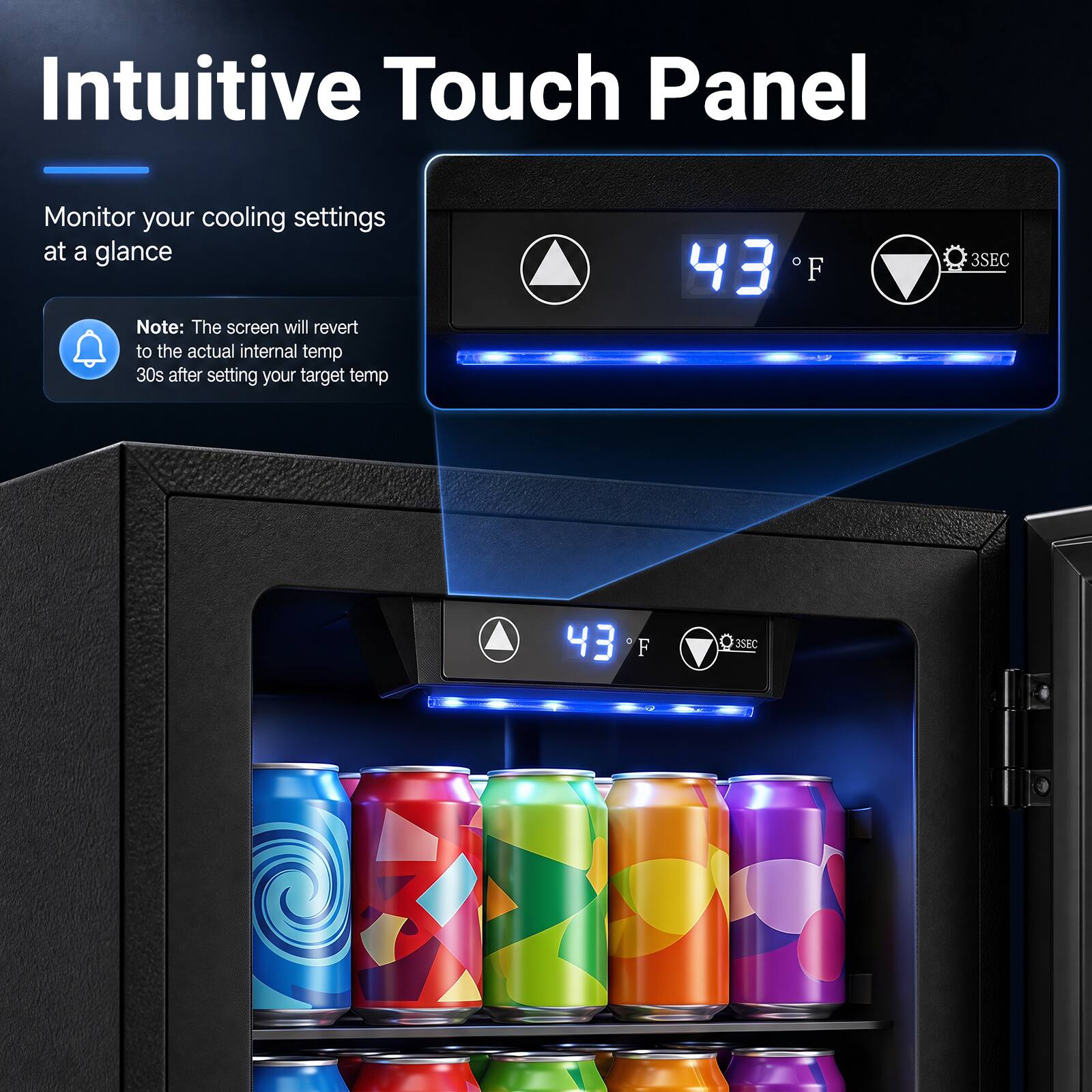Intuitive Touch Panel

Monitor your cooling settings at a glance

Note: The screen will revert to the actual internal temp 30s after setting your target temp

43°F

3SEC