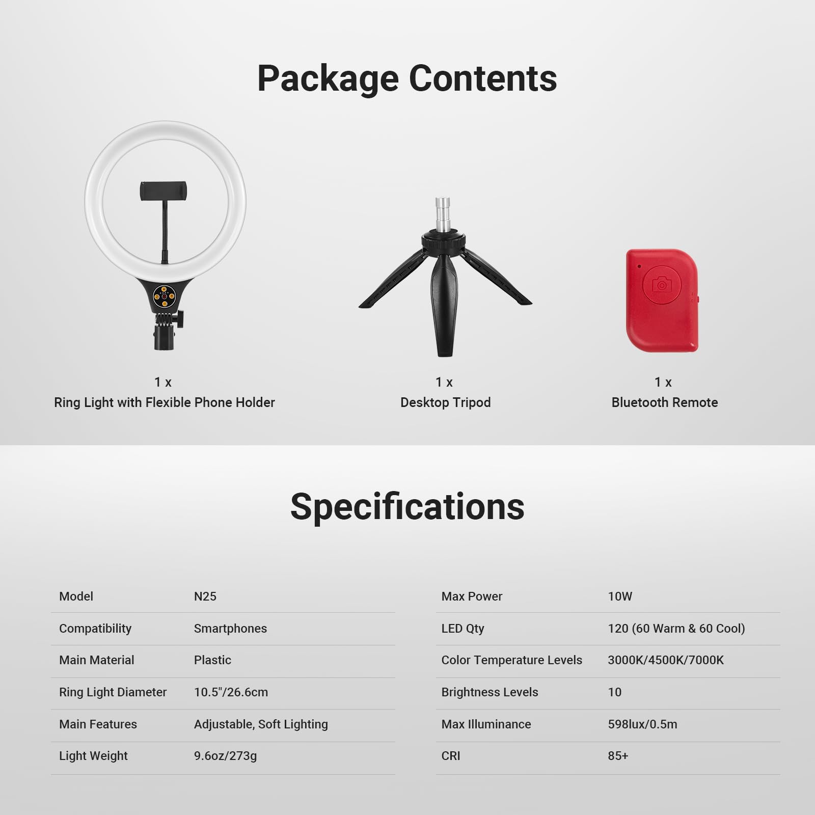 Package Contents
- 1 x Ring Light with Flexible Phone Holder
- 1 x Desktop Tripod
- 1 x Bluetooth Remote

Specifications
- Model: N25
- Max Power: 10W
- Compatibility: Smartphones
- LED Qty: 120 (60 Warm & 60 Cool)
- Main Material: Plastic
- Color Temperature Levels: 3000K/4500K/7000K
- Ring Light Diameter: 10.5"/26.6cm
- Brightness Levels: 10
- Main Features: Adjustable, Soft Lighting
- Max Illuminance: 598lux/0.5m
- Light Weight: 9.6oz/273g
- CRI: 85+
