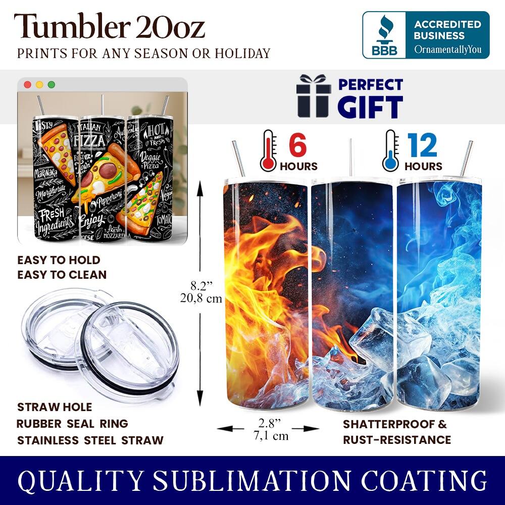 Tumbler 20oz  
PRINTS FOR ANY SEASON OR HOLIDAY  

ACCREDITED BUSINESS  
BBB  
OrnamentallyYou  

PERFECT GIFT  

6 HOURS  
12 HOURS  

EASY TO HOLD  
EASY TO CLEAN  

STRAW HOLE  
RUBBER SEAL RING  
STAINLESS STEEL STRAW  

8.2" 20.8 cm  
2.8" 7.1 cm  

SHATTERPROOF & RUST-RESISTANCE  

QUALITY SUBLIMATION COATING