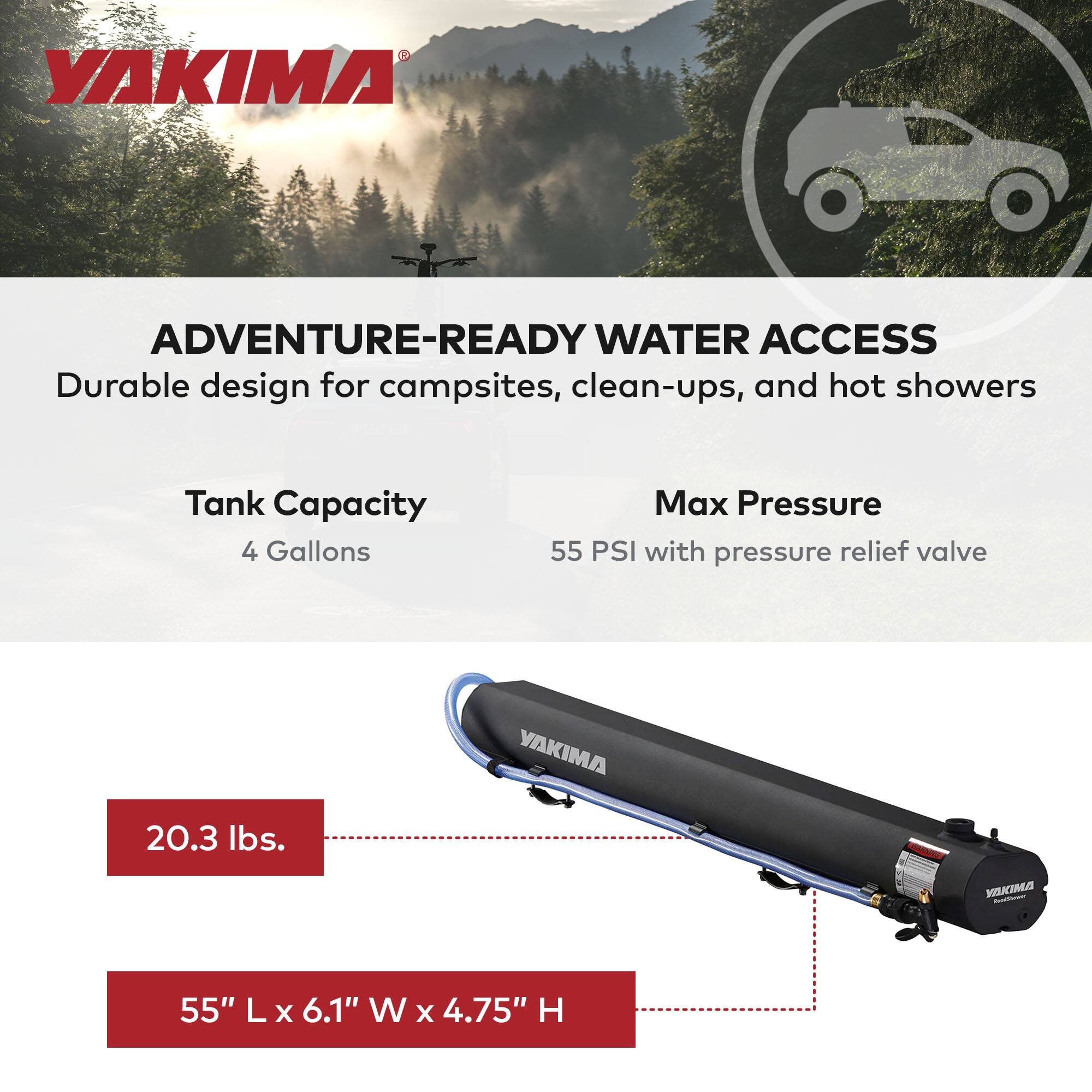 YAKIMA  
ADVENTURE-READY WATER ACCESS  
Durable design for campsites, clean-ups, and hot showers  

Tank Capacity: 4 Gallons  
Max Pressure: 55 PSI with pressure relief valve  

Weight: 20.3 lbs.  
Dimensions: 55" L x 6.1" W x 4.75" H