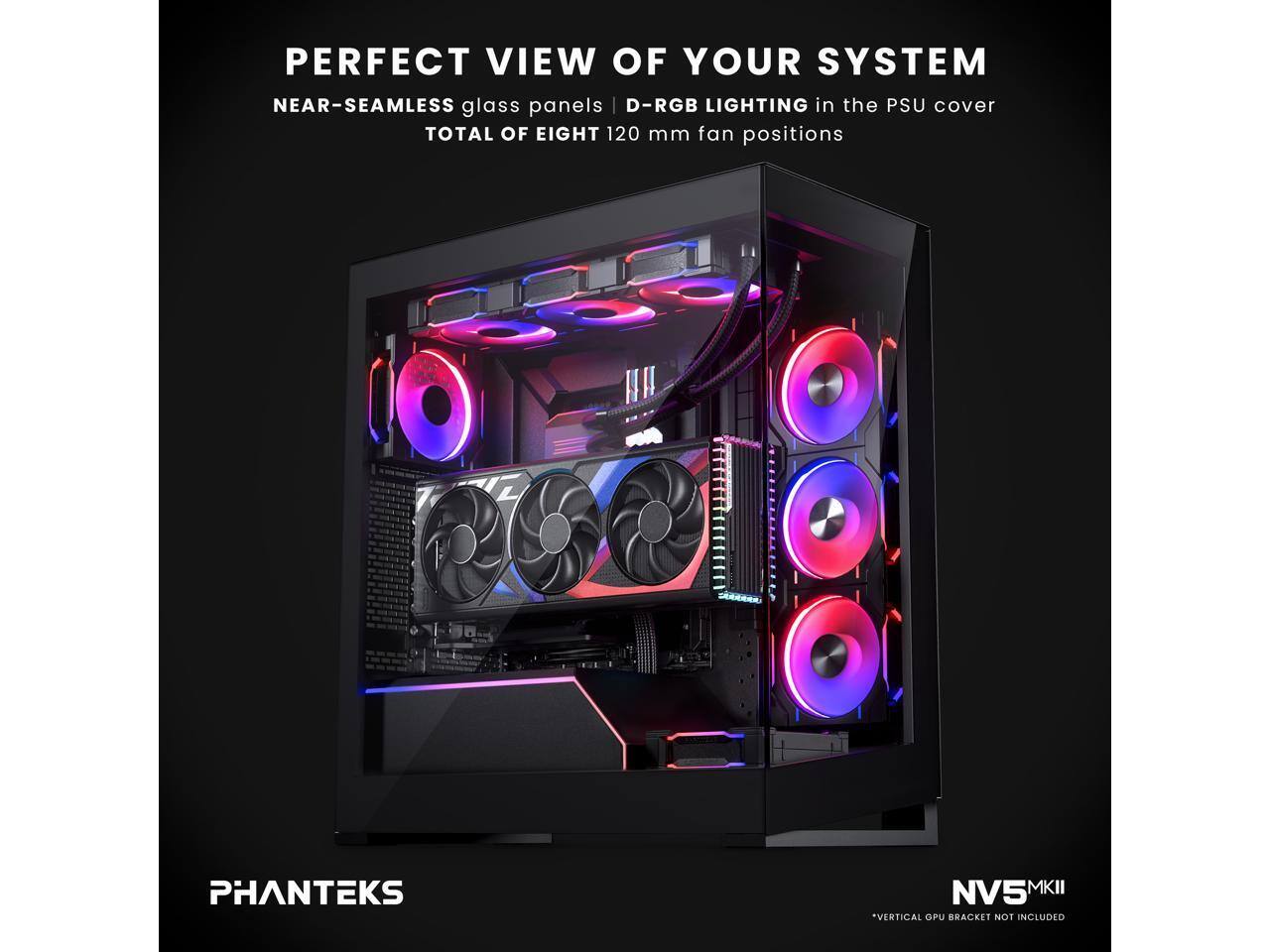 PERFECT VIEW OF YOUR SYSTEM  
NEAR-SEAMLESS glass panels | D-RGB LIGHTING in the PSU cover  
TOTAL OF EIGHT 120 mm fan positions  

PHANTEKS NV5 MKII  
*VERTICAL GPU BRACKET NOT INCLUDED