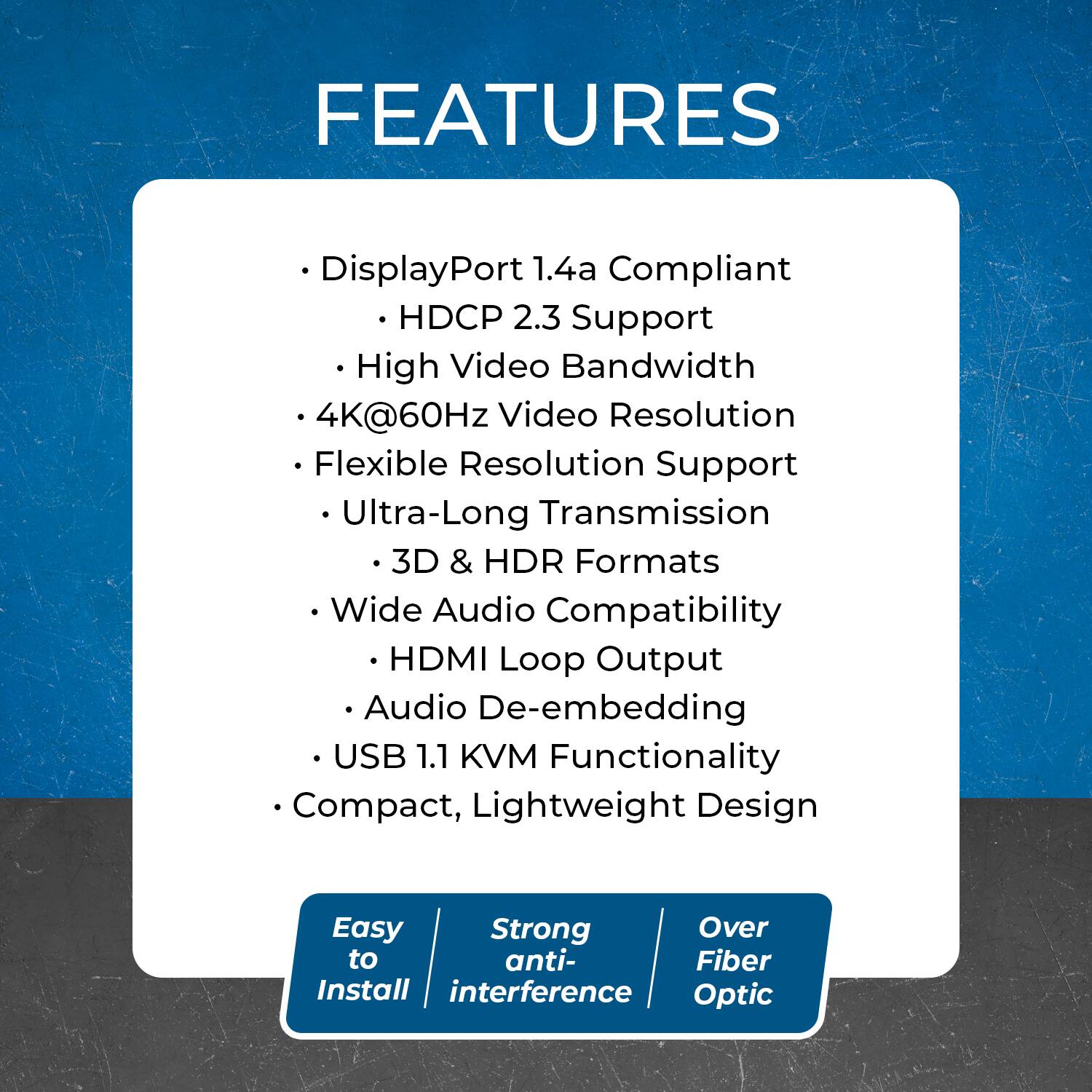 FEATURES  
- DisplayPort 1.4a Compliant  
- HDCP 2.3 Support  
- High Video Bandwidth  
- 4K@60Hz Video Resolution  
- Flexible Resolution Support  
- Ultra-Long Transmission  
- 3D & HDR Formats  
- Wide Audio Compatibility  
- HDMI Loop Output  
- Audio De-embedding  
- USB 1.1 KVM Functionality  
- Compact, Lightweight Design  

Easy to Install  
Strong Anti-interference  
Over Fiber Optic