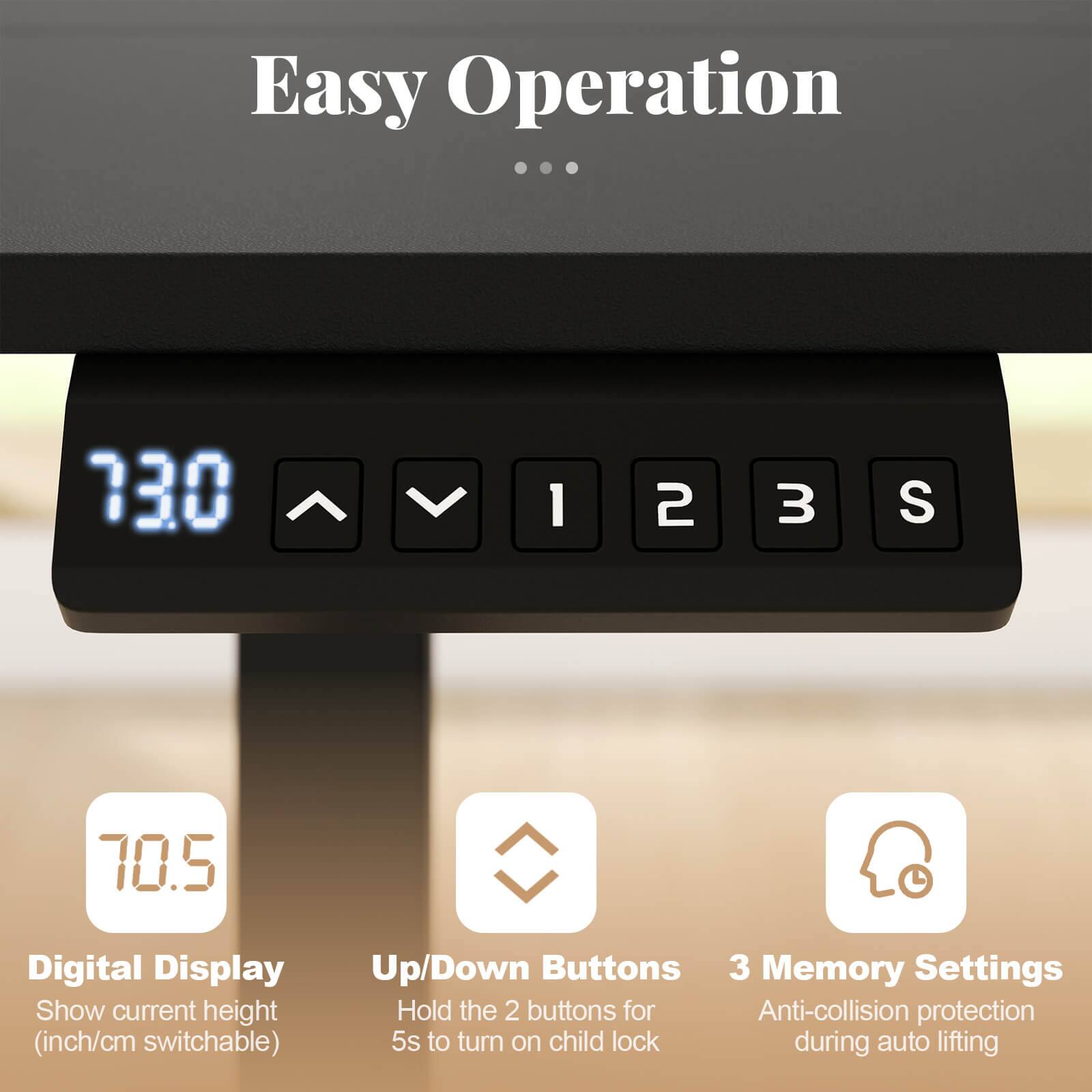 Easy Operation

- Digital Display
  - Show current height (inch/cm switchable)

- Up/Down Buttons
  - Hold the 2 buttons for 5s to turn on child lock

- 3 Memory Settings
  - Anti-collision protection during auto lifting