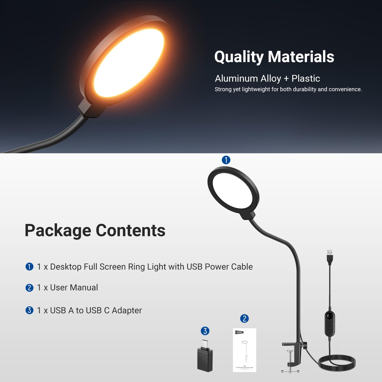 Quality Materials: Aluminum Alloy + Plastic. Strong yet lightweight for both durability and convenience.

Package Contents:
1. 1 x Desktop Full Screen Ring Light with USB Power Cable
2. 1 x User Manual
3. 1 x USB A to USB C Adapter