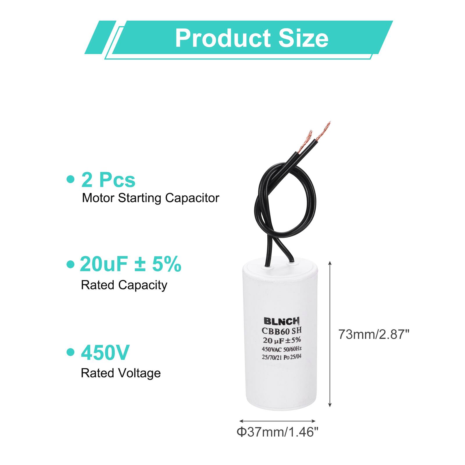 Product Size

- 2 Pcs
  Motor Starting Capacitor

- 20uF ± 5%
  Rated Capacity

- 450V
  Rated Voltage

BLNCH CBB60 SH
20 uF 5% 450VAC 50/60Hz
25/70/21 Po25/04

73mm/2.87"
37mm/1.46"
