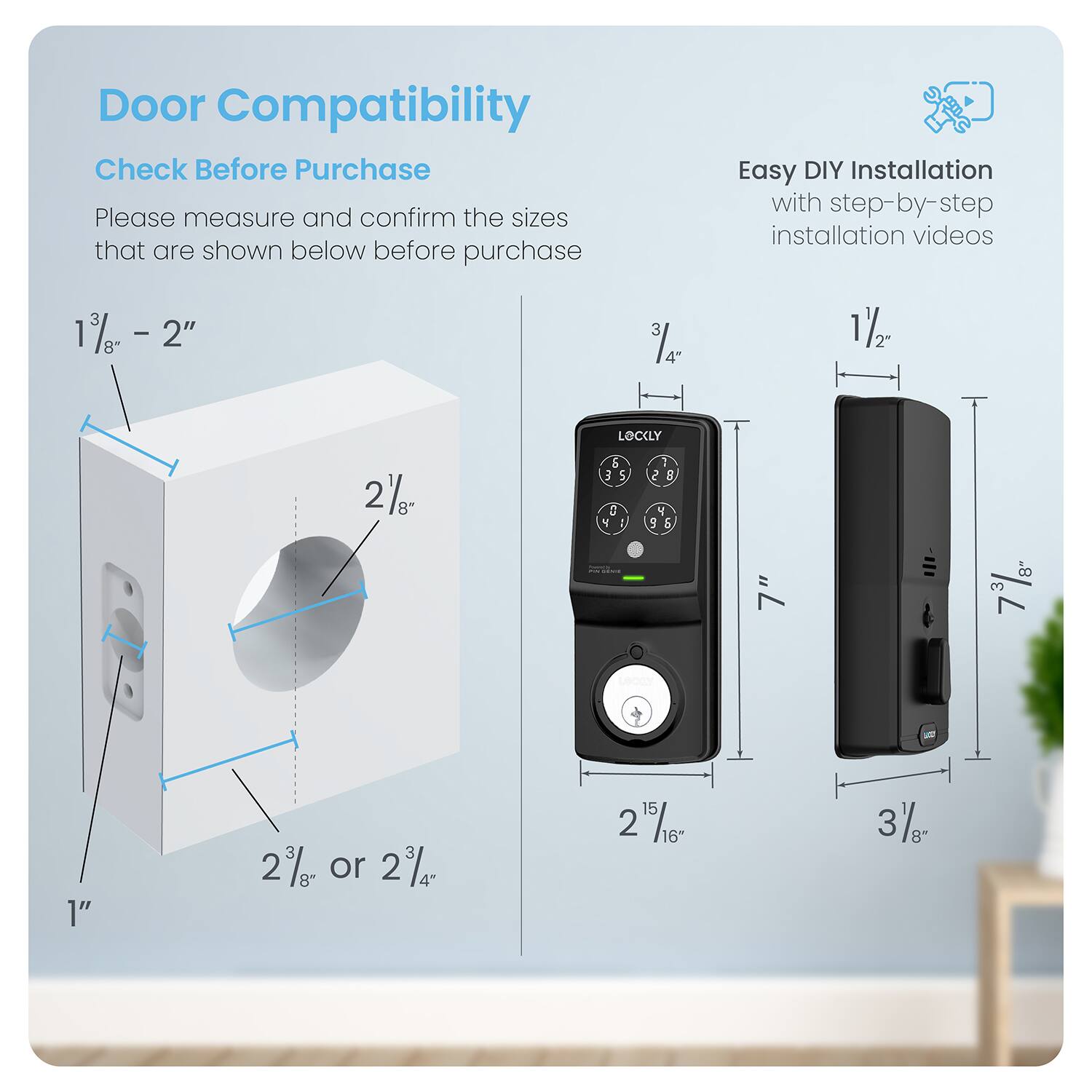 Door Compatibility Check Before Purchase
Please measure and confirm the sizes that are shown below before purchase.
Easy DIY Installation with step-by-step installation videos.

1 2" 3 4" 11/2" 1" 2" or 2" 4" 15 2 15/16" 16" 3/8" 8"
2 2" 3 4" 11/2" 1" 2" or 2" 4" 15 2 15/16" 16" 3/8" 8"
3 2" 3 4" 11/2" 1" 2" or 2" 4" 15 2 15/16" 16" 3/8" 8"
4 2" 3 4" 11/2" 1" 2" or 2" 4" 15 2 15/16" 16" 3/8" 8"
5 2" 3 4" 11/2" 1" 2" or 2" 4" 15 2 15/16" 16" 3/8" 8"
6 2" 3 4" 11/2" 1" 2" or 2" 4" 15 2 15/16" 16" 3/8" 8"
7 2" 3 4" 11/2" 1" 2" or 2" 4" 15 2 15/16" 16" 3/8" 8"
8 2" 3 4" 11/2" 1" 2" or 2" 4" 15 2 15/16" 16" 3/8" 8"
9 2" 3 4" 11/2" 1" 2" or 2" 4" 15 2 15/16" 16" 3/