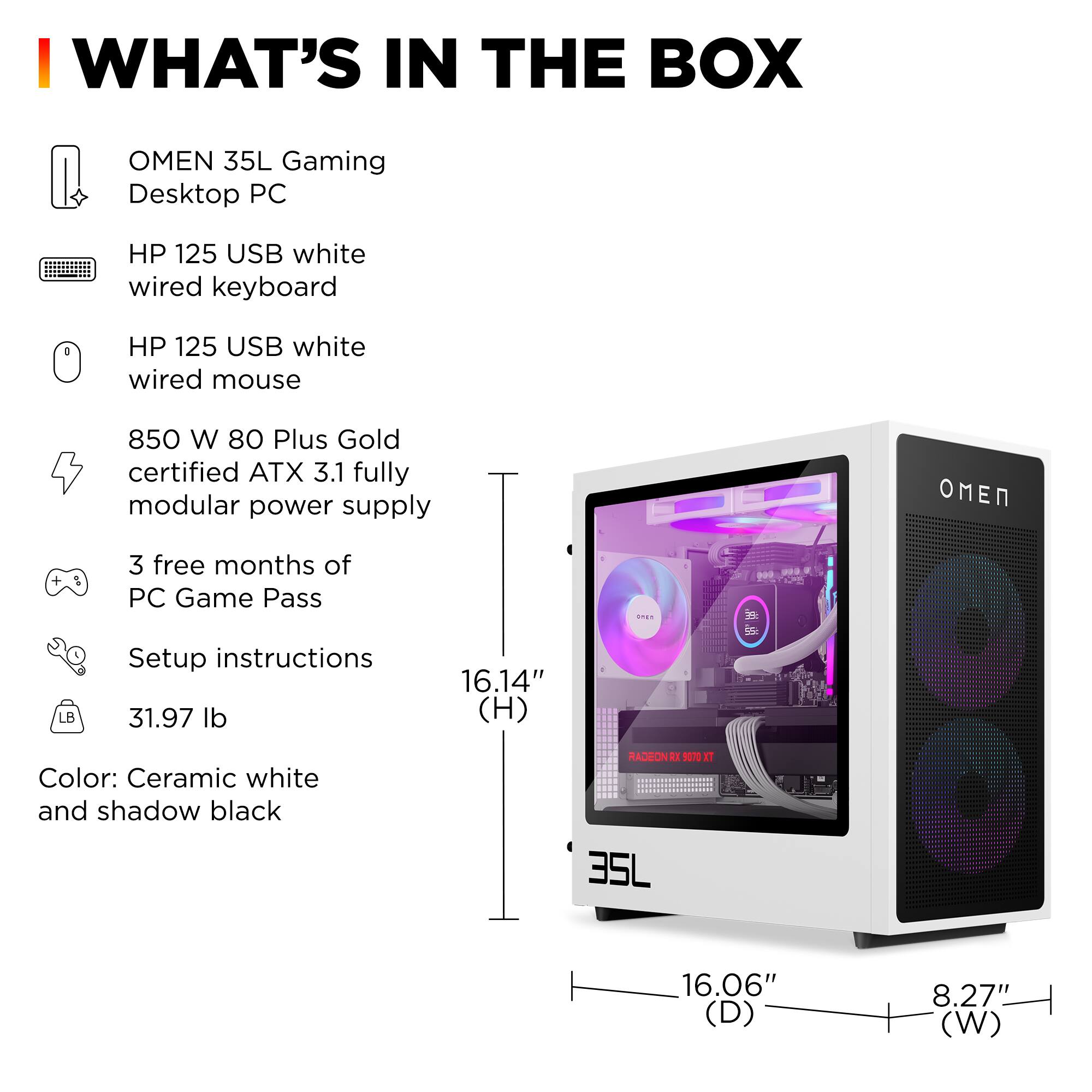 **WHAT'S IN THE BOX**

- OMEN 35L Gaming Desktop PC
- HP 125 USB white wired keyboard
- HP 125 USB white wired mouse
- 850 W 80 Plus Gold certified ATX 3.1 fully modular power supply
- 3 free months of PC Game Pass
- Setup instructions
- 31.97 lb
- Color: Ceramic white and shadow black
- Dimensions: 16.14" (H) x 16.06" (D) x 8.27" (W)