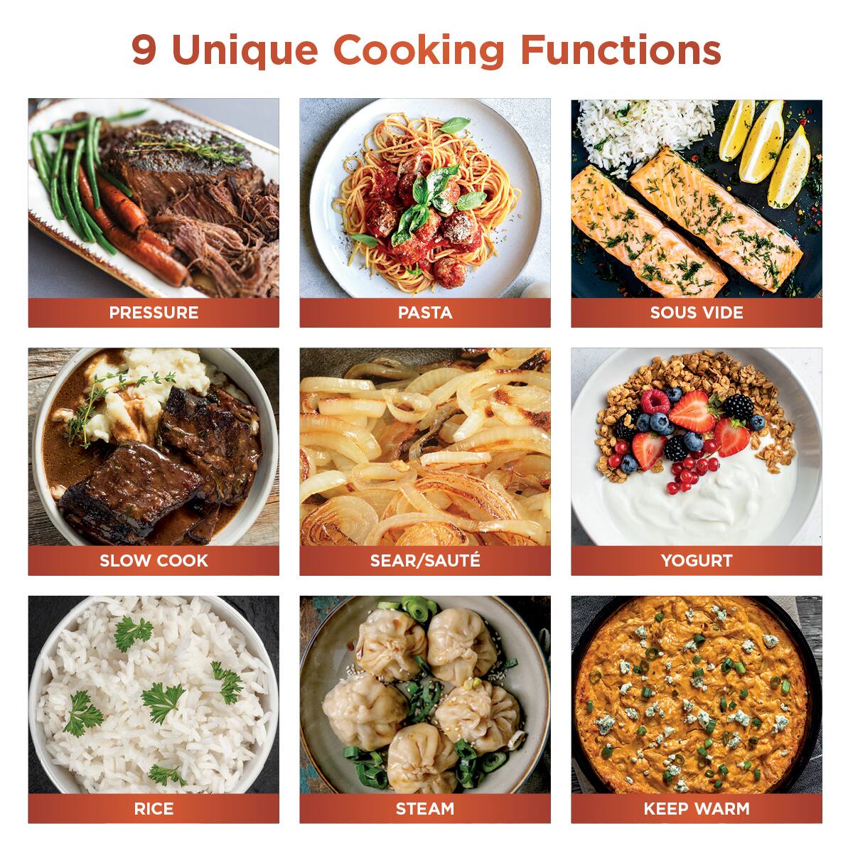 9 Unique Cooking Functions

- PRESSURE
- PASTA
- SOUS VIDE
- SLOW COOK
- SEAR/SAUTÉ
- YOGURT
- RICE
- STEAM
- KEEP WARM