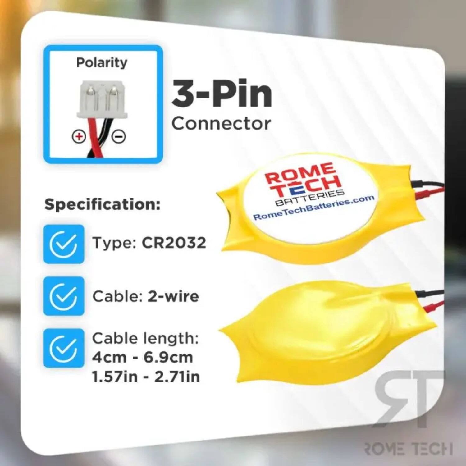 Polarity 3-Pin Connector  
Specification:  
ROME TECH BATTERIES  
RomeTechBatteries.com  
Type: CR2032  
Cable: 2-wire  
Cable length: 4cm - 6.9cm (1.57in - 2.71in)  
RR ROME TECH
