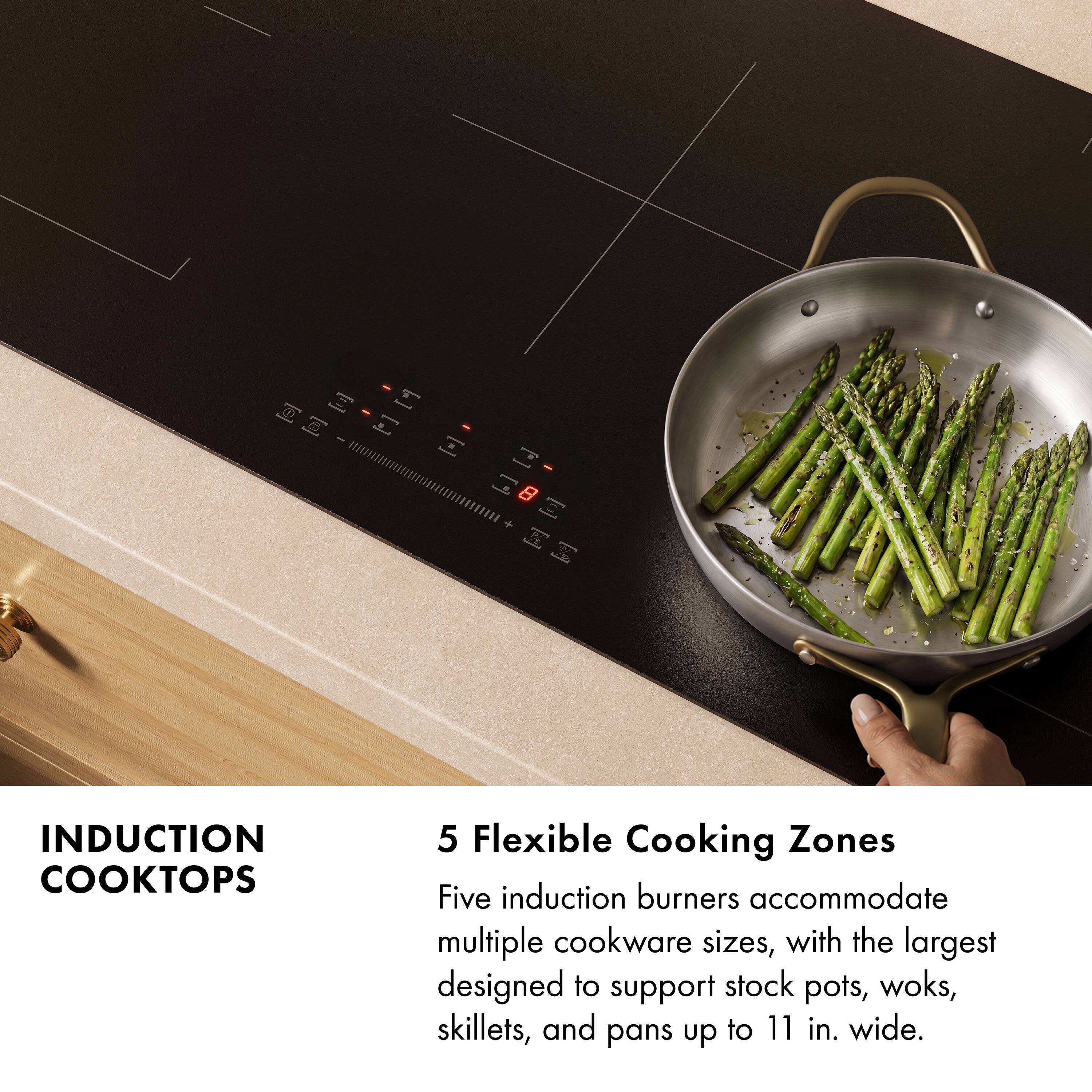 INDUCTION COOKTOPS

5 Flexible Cooking Zones

Five induction burners accommodate multiple cookware sizes, with the largest designed to support stock pots, woks, skillets, and pans up to 11 in. wide.