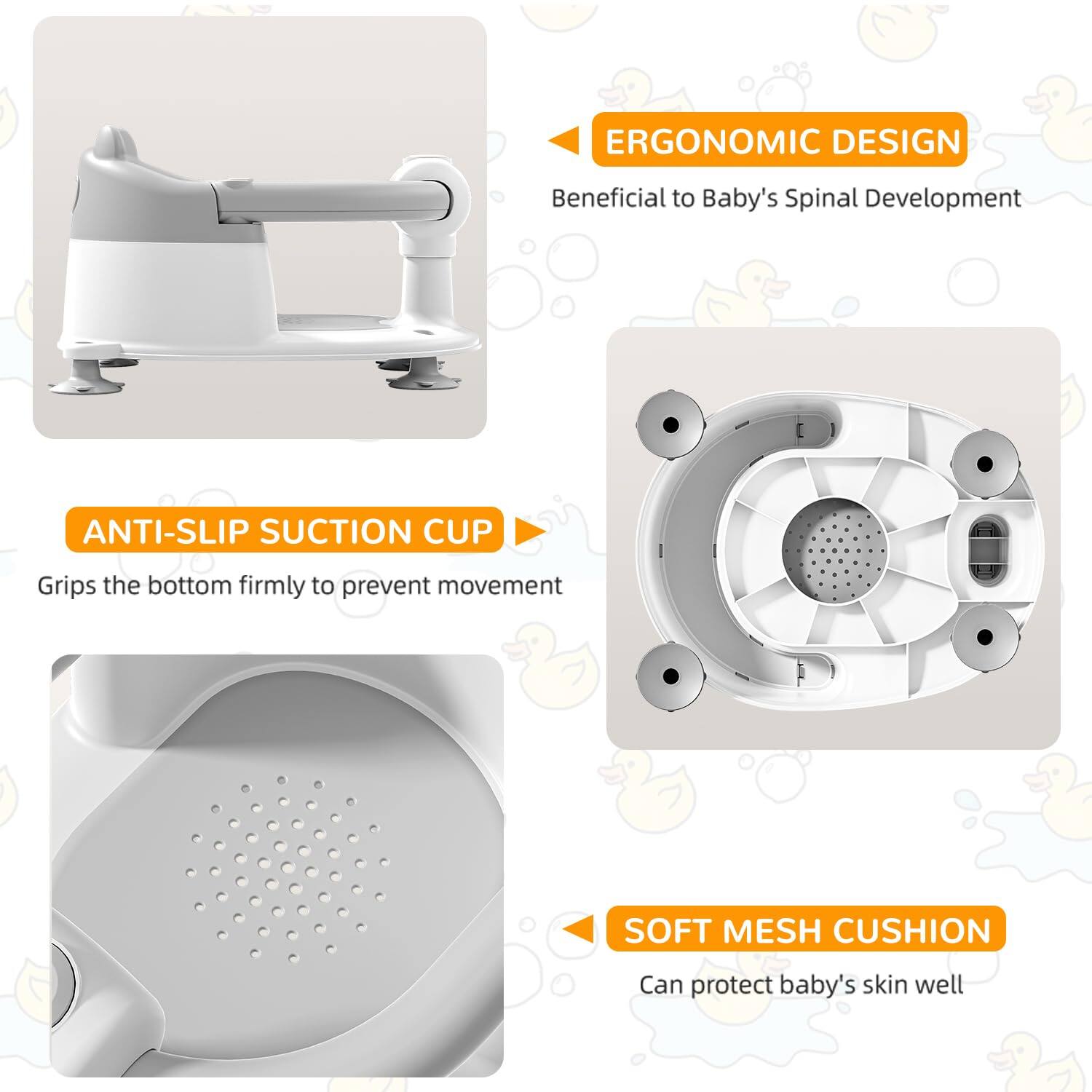 - **ERGONOMIC DESIGN**  
  Beneficial to Baby's Spinal Development

- **ANTI-SLIP SUCTION CUP**  
  Grips the bottom firmly to prevent movement

- **SOFT MESH CUSHION**  
  Can protect baby's skin well