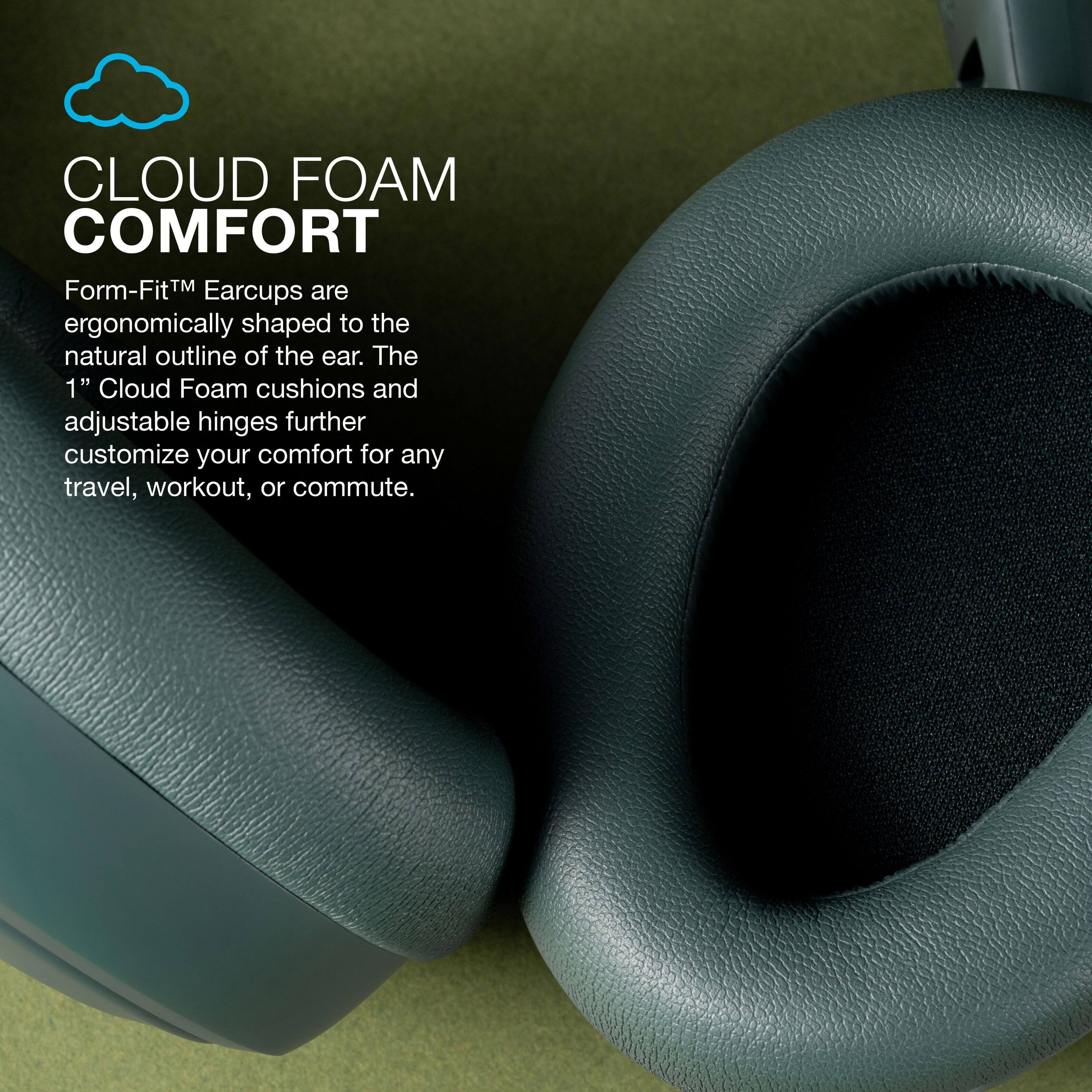 CLOUD FOAM COMFORT

Form-Fit™ Earcups are ergonomically shaped to the natural outline of the ear. The 1" Cloud Foam cushions and adjustable hinges further customize your comfort for any travel, workout, or commute.