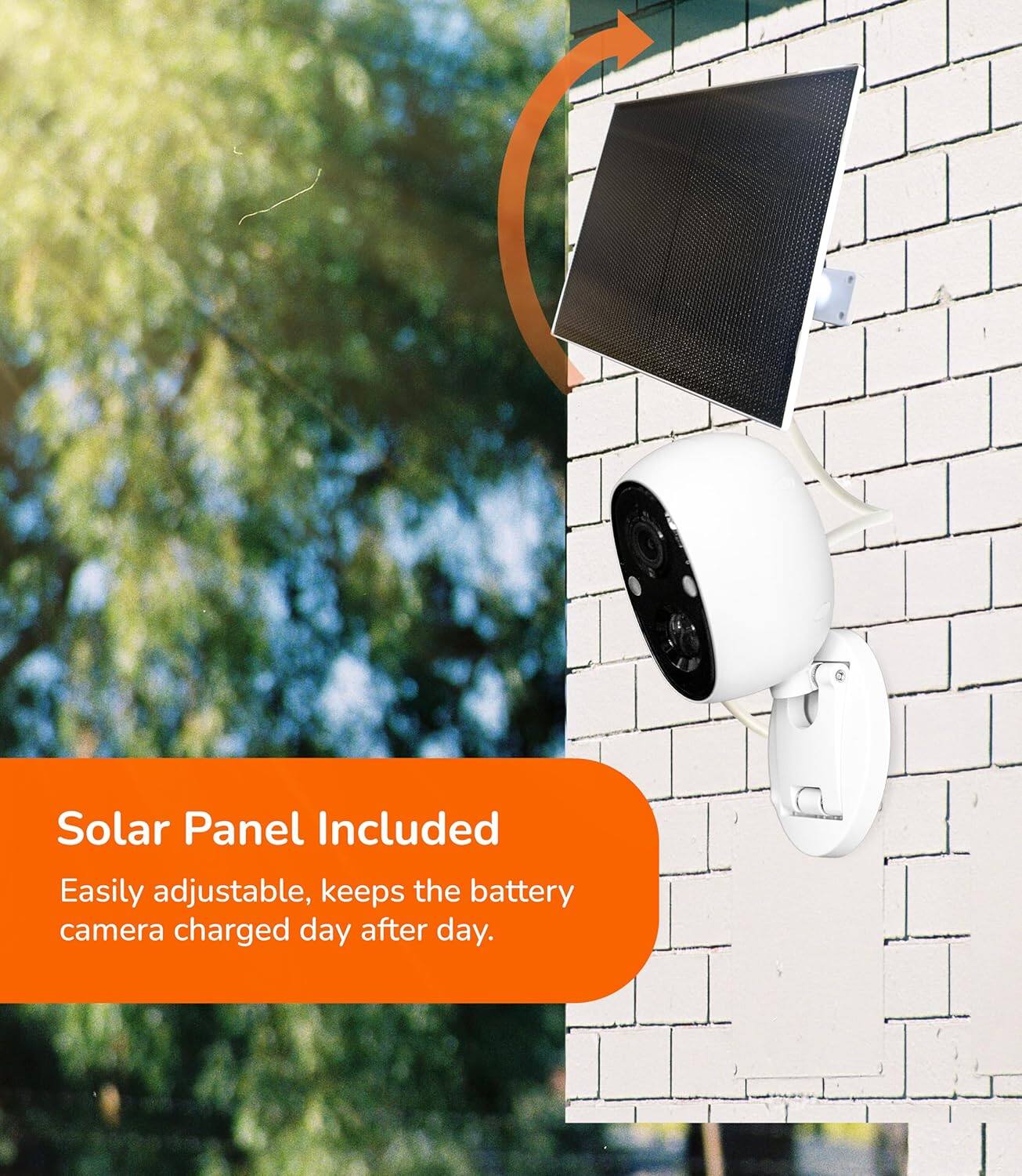 Solar Panel Included  
Easily adjustable, keeps the battery camera charged day after day.