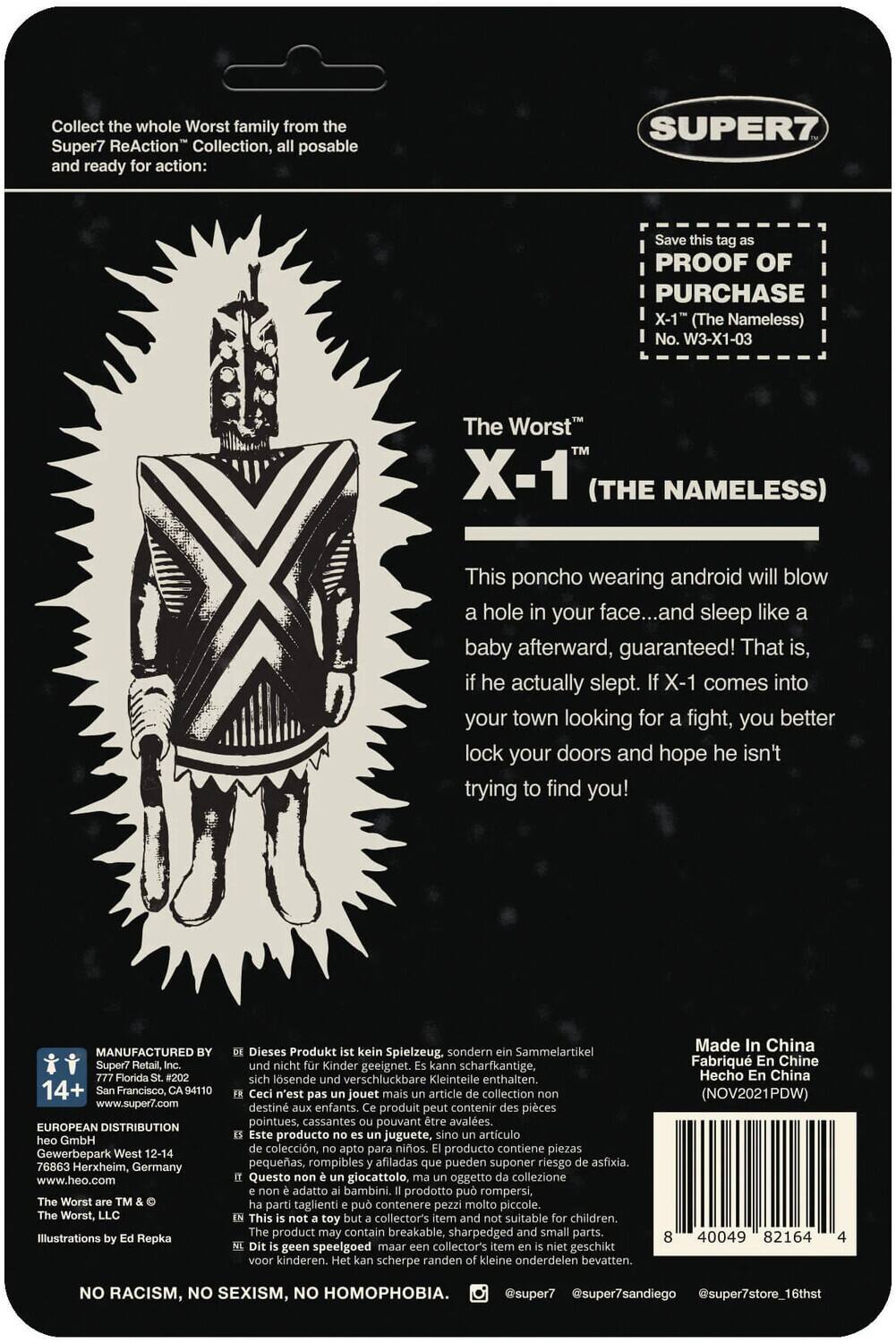 Collect the whole Worst family from the Super7 ReAction Collection, all posable and ready for action: SUPER7 Save this tag as PROOF OF PURCHASE X-1" (The Nameless) No. W3-X1-03 The Worst X-1 (THE NAMELESS) This poncho wearing android will blow a hole in your face... and sleep like a baby afterward, guaranteed! That is, he actually slept. X-1 comes into your town looking for a fight, you better lock your doors and hope he isn't trying to find you! MANUFACTURED Super7 Retail, Florida 14+ Francisco, 94110 www.super7.com EUROPEAN DISTRIBUTION GmbH Gewerbepark West 12-14 76863 Herxheim, Germany www.heo.com Worst Worst, Illustrations Repka Dieses Produkt kein Spielzeug, sondern Sammelartikel, nicht Kinder geeignet. kann scharfkantige, lösnde verschluckbare Kleinteile enthalten. Ceci n'est pas un jouet mais un article de collection, destiné aux enfants. Ce produit peut contenir des pièces pointues, cassantes pouvant être avalées. Producto no juguete, artículo de colección, apto para niños. Producto coleccionable, no apto para niños. Made in China I NOV2021 CPDVW.