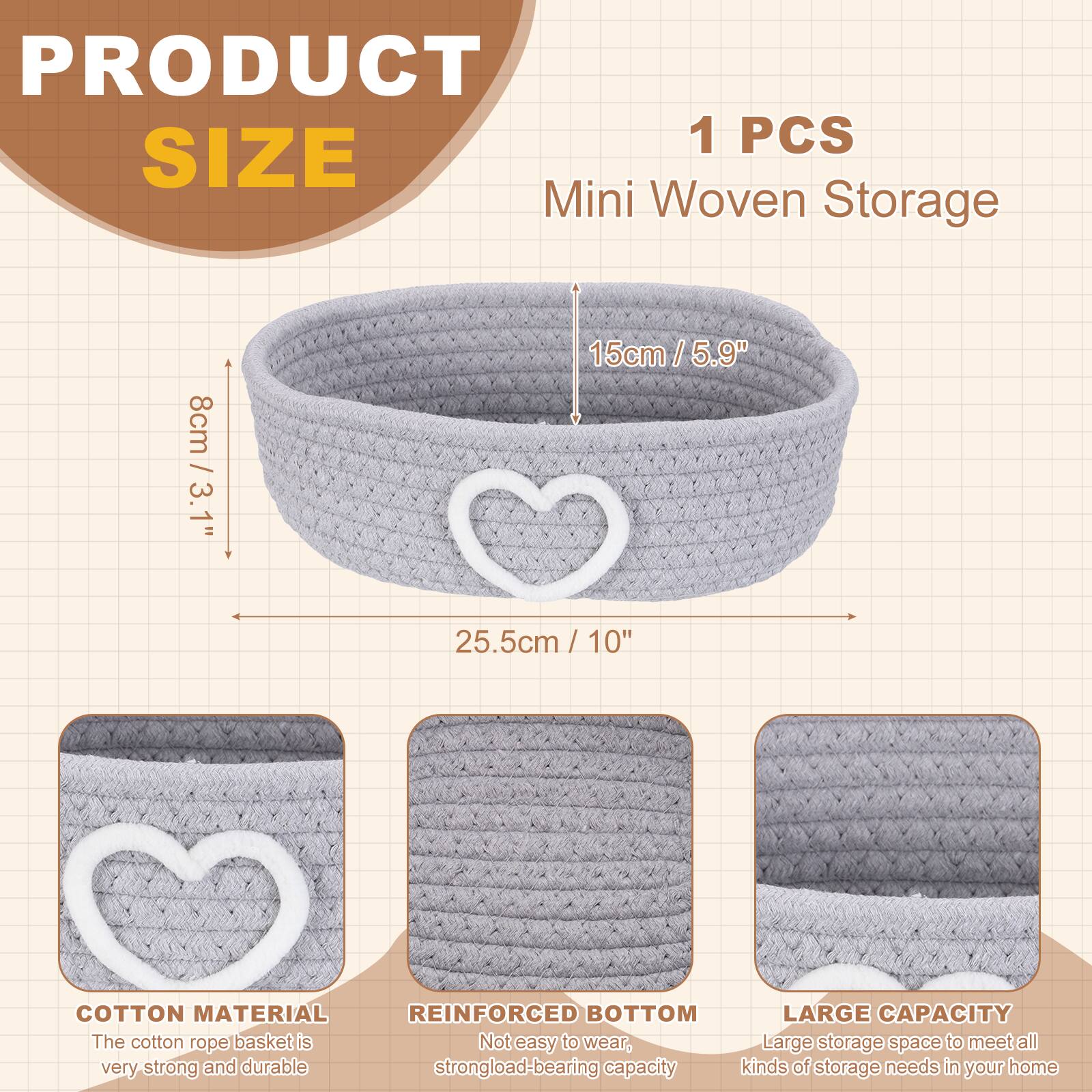 PRODUCT SIZE

1 PCS Mini Woven Storage

- 8cm / 3.1"
- 15cm / 5.9"
- 25.5cm / 10"

COTTON MATERIAL
The cotton rope basket is very strong and durable.

REINFORCED BOTTOM
Not easy to wear, strong load-bearing capacity.

LARGE CAPACITY
Large storage space to meet all kinds of storage needs in your home.