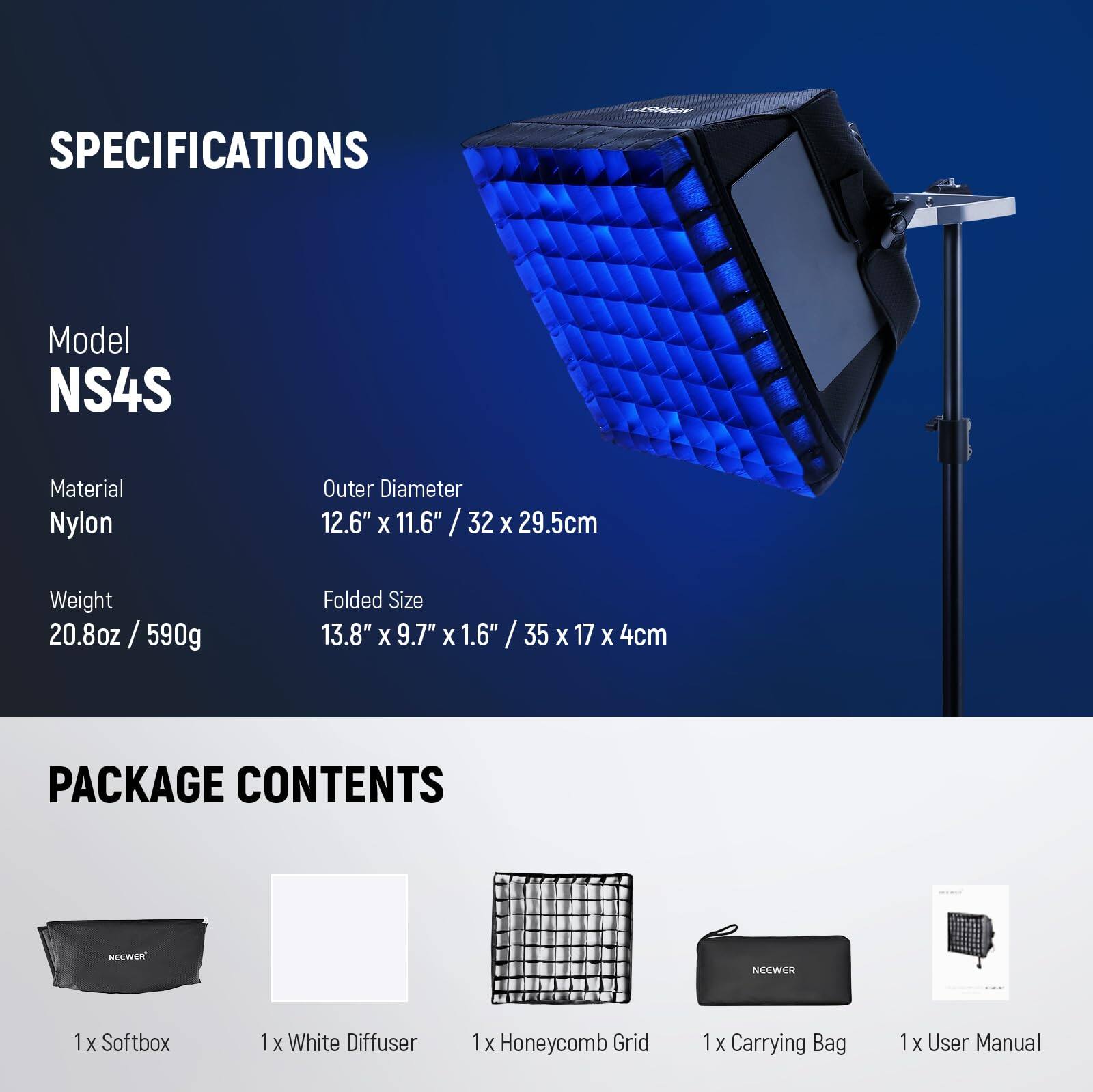 SPECIFICATIONS  
Model NS4S  
Material Nylon  
Outer Diameter 12.6" x 11.6" / 32 x 29.5cm  
Weight 20.8oz / 590g  
Folded Size 13.8" x 9.7" x 1.6" / 35 x 17 x 4cm  

PACKAGE CONTENTS  
1 x Softbox  
1 x White Diffuser  
1 x Honeycomb Grid  
1 x Carrying Bag  
1 x User Manual