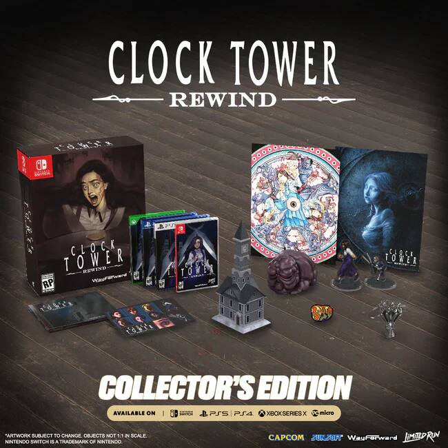 CLOCK TOWER REWIND  
COLLECTOR'S EDITION  

AVAILABLE ON  
SWITCH | PS4 | XBOX SERIES X | micro  

*ARTWORK SUBJECT TO CHANGE. OBJECTS NOT 1:1 IN SCALE.  
NINTENDO SWITCH IS A TRADEMARK OF NINTENDO.  

CAPCOM | SUNSOFT | WayForward | LIMITED RUN