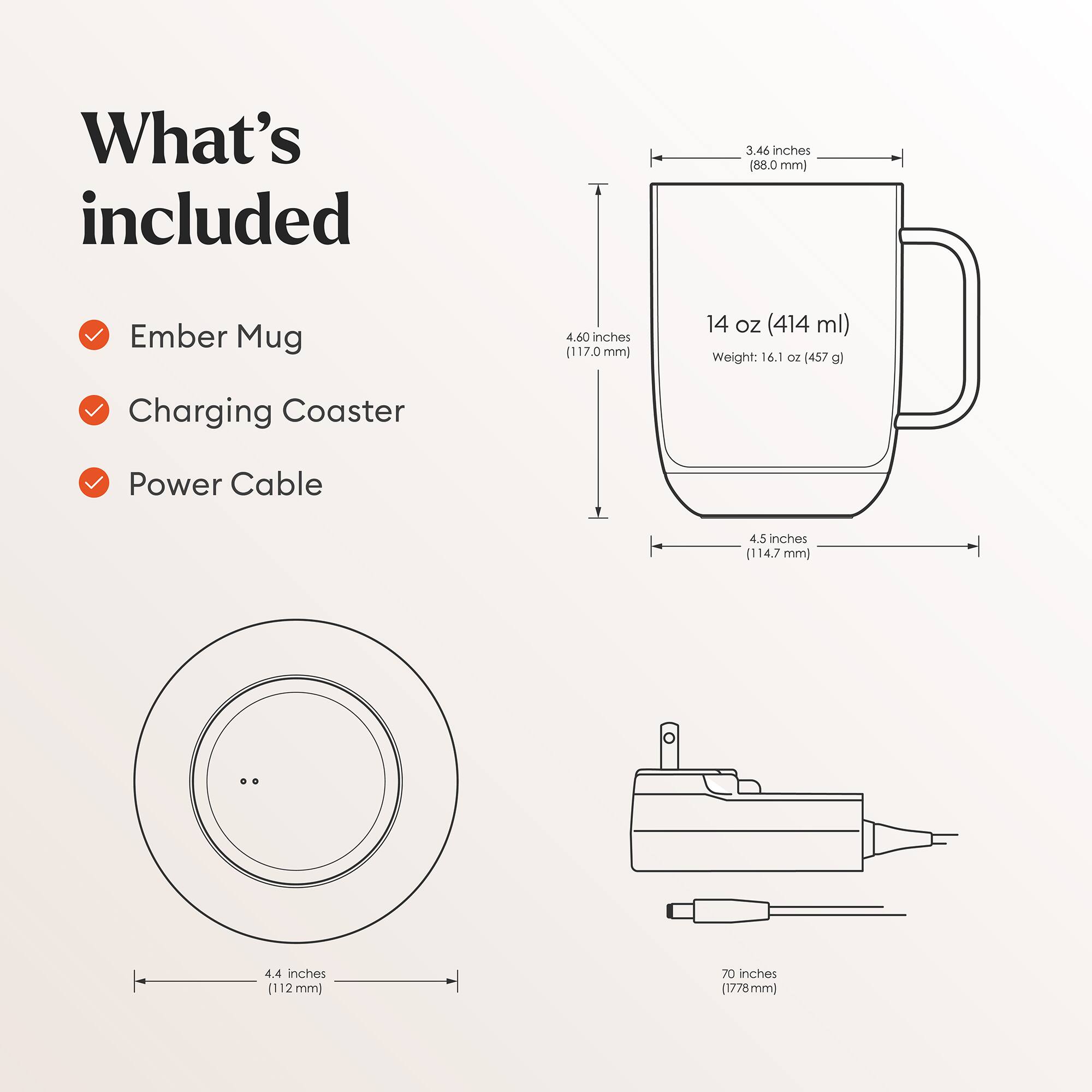 What's included

- Ember Mug
- Charging Coaster
- Power Cable

Dimensions:
- Ember Mug: 3.46 inches (88.0 mm) x 4.60 inches (117.0 mm) x 4.5 inches (114.7 mm)
- Capacity: 14 oz (414 ml)
- Weight: 16.1 oz (457 g)
- Charging Coaster: 4.4 inches (112 mm) diameter
- Power Cable: 70 inches (1778 mm)