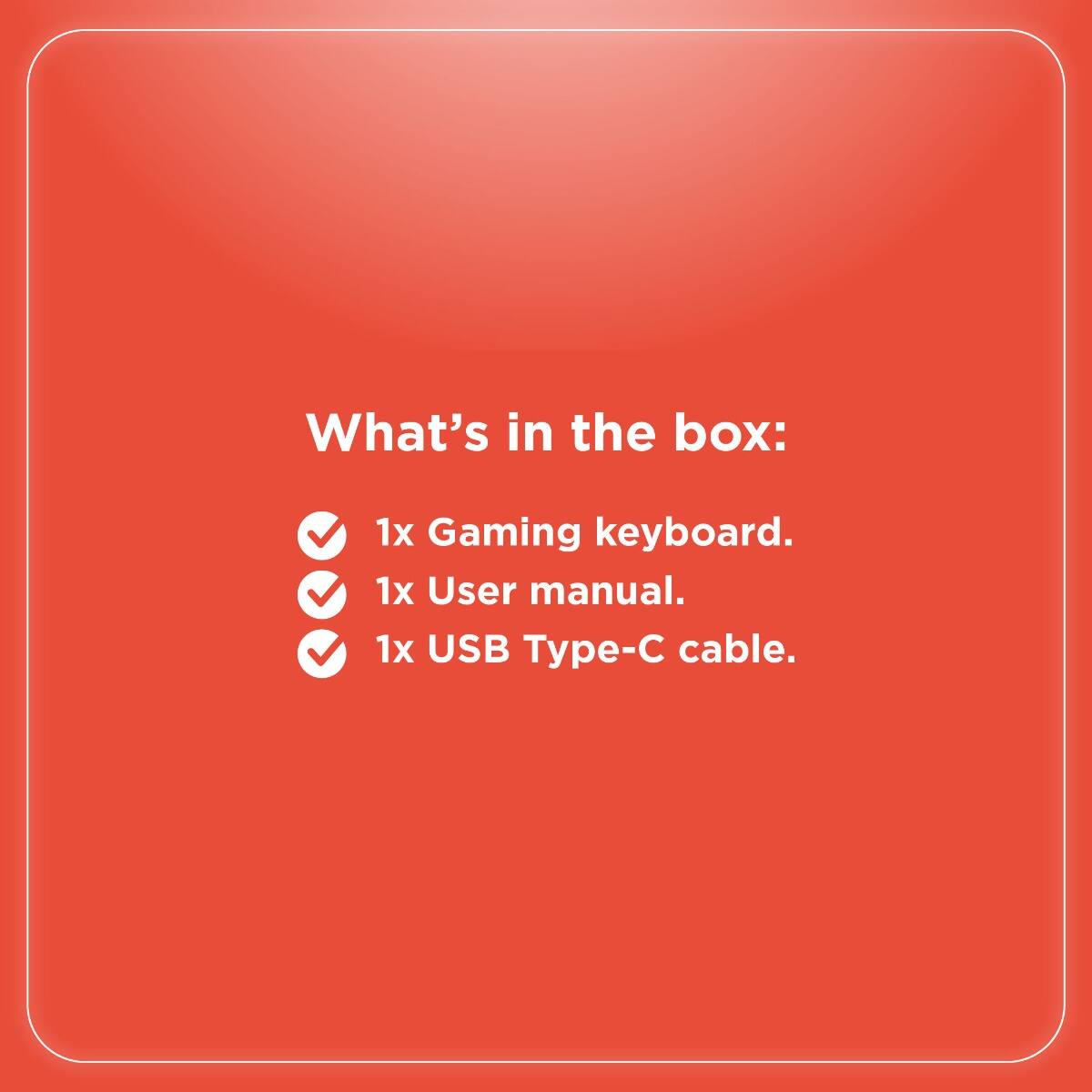 What's in the box:

- 1x Gaming keyboard.
- 1x User manual.
- 1x USB Type-C cable.