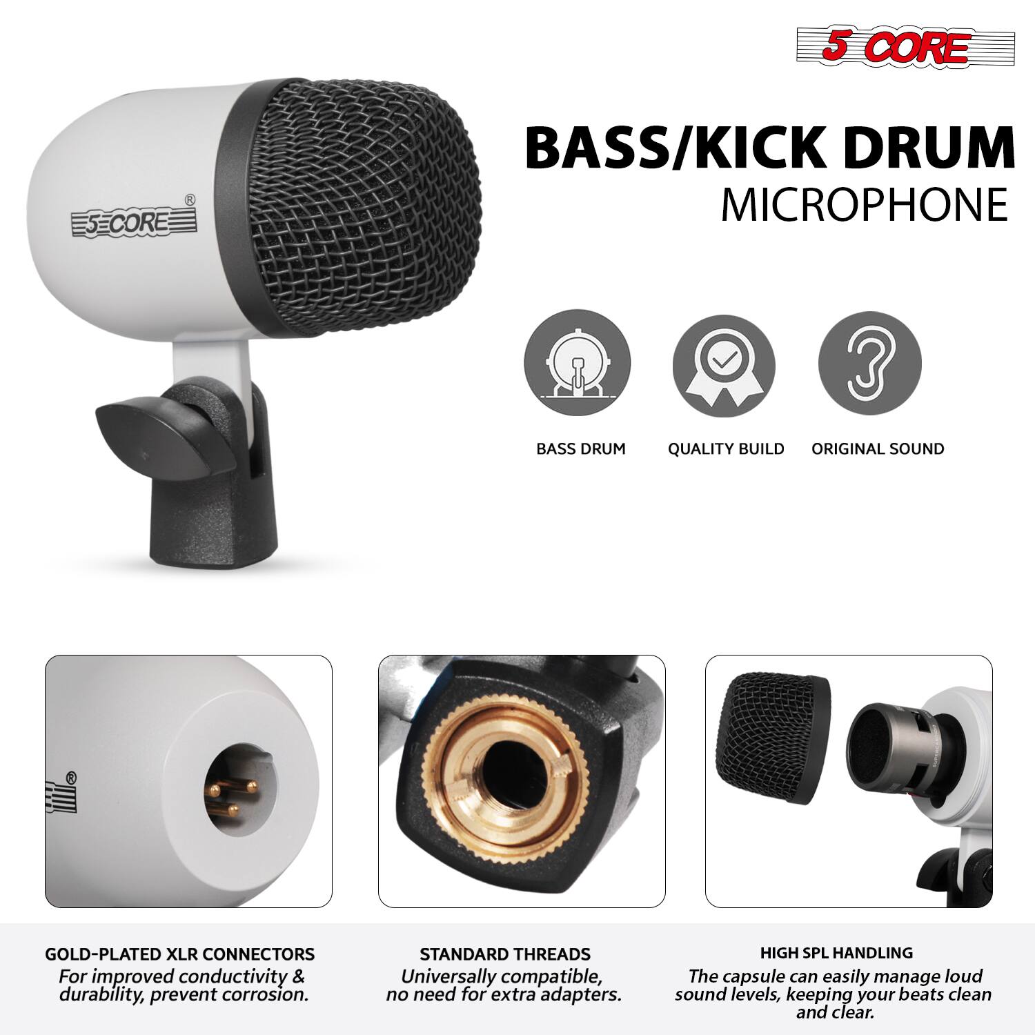 5 CORE BASS/KICK DRUM MICROPHONE

- BASS DRUM
- QUALITY BUILD
- ORIGINAL SOUND

GOLD-PLATED XLR CONNECTORS
For improved conductivity & durability, prevent corrosion.

STANDARD THREADS
Universally compatible, no need for extra adapters.

HIGH SPL HANDLING
The capsule can easily manage loud sound levels, keeping your beats clean and clear.