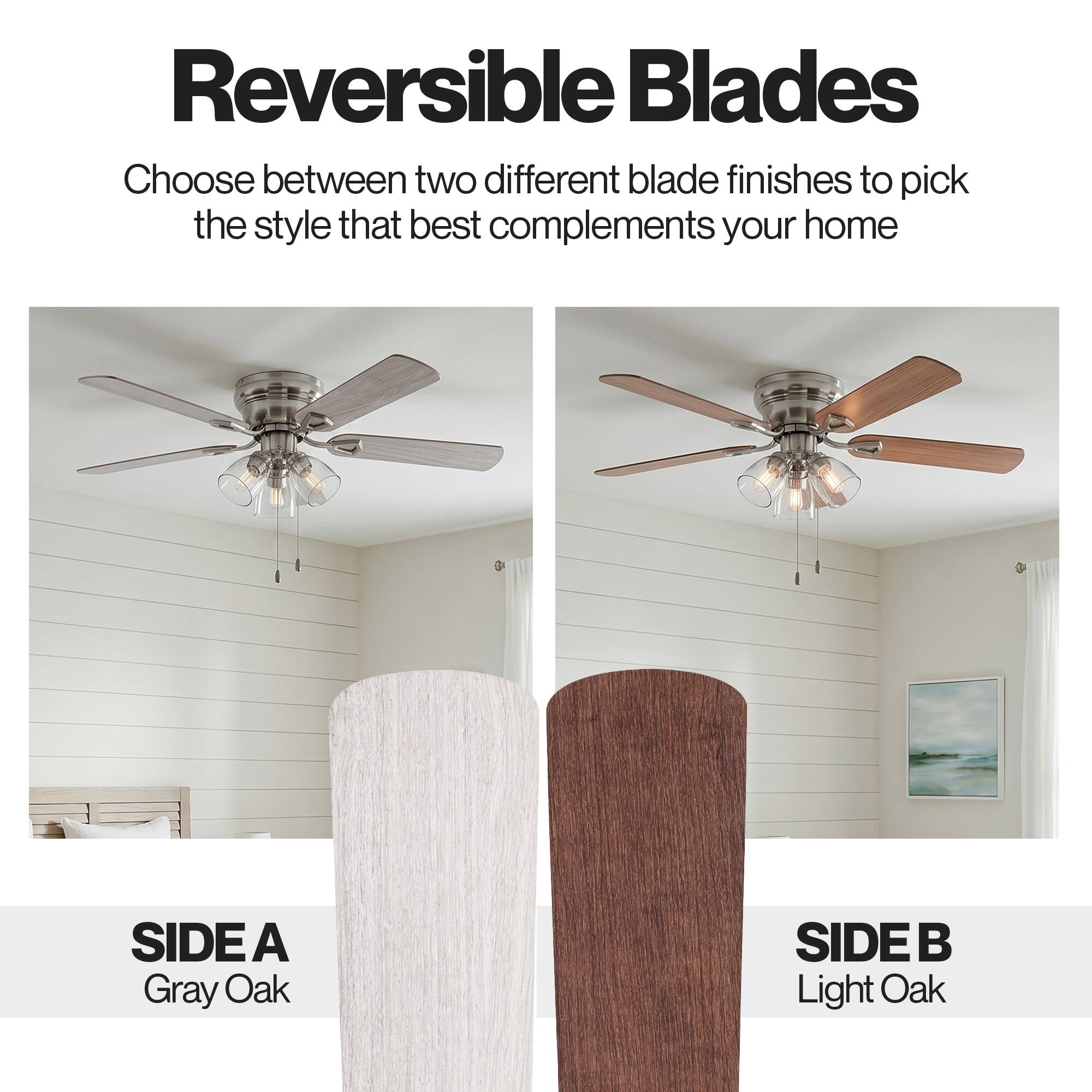 Reversible Blades

Choose between two different blade finishes to pick the style that best complements your home

SIDE A
Gray Oak

SIDE B
Light Oak